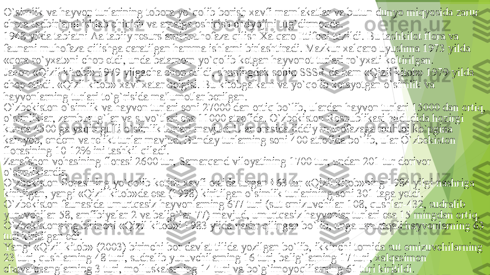 O`simlik va hayvon turlarining tobora yo`qolib borish xavfi mamlakatlar va butun dunyo miqyosida zarur 
chora-tadbirlarni ishlab chiqish va amalga oshirish ehtiyojini tug`dirmoqda.
1948 yilda tabiatni Aa tabiiy resurslarni muhofaza qilish Xalqaro Ittifoqi tuzildi. Bu tashkilot flora va 
faunani muhofaza qilishga qaratilgan hamma ishlarni birlashtiradi. Mazkur xalqaro uyushma 1973 yilda 
«qora ro`yxat»ni chop etdi, unda batamom yo`qolib ketgan hayvonot turlari ro`yxati keltirilgan.
Jahon «Qizil kitobi» 1979 yilgacha chop etildi, shuningdek sobiq SSSR da ham «Qizil kitob» 1979 yilda 
chop etildi. «Qizil kitob» xavf xatar belgisi. Bu kitobga kam va yo`qolib ketayotgan o`simlik va 
hayvonlarning turlari to`g`risida ma'lumotlar berilgan.
O`zbekiston o`simlik va hayvon turlari soni 27000 dan ortiq bo`lib, ulardan hayvon turlari 15000 dan ortiq, 
o`simliklar, zamburug`lar va suvo`tlari esa 11000 atrofida. O`zbekiston Respublikasi hududida hozirgi 
kunda 4500 ga yaqin gulli o`simlik turlari mavjud. Ular orasida jiddiy muhofazaga muhtoj ko`pgina 
kamyob, endem va relikt turlar mavjud. Bunday turlarning soni 400 atrofida bo`lib, ular O`zbekiston 
florasining 10-12% ini tashkil qiladi.
Zarafshon vohasining florasi 2600 tur, Samarqand viloyatining 1700 tur, undan 201 tur dorivor 
o`simliklardir.
O`zbekiston florasining yo`qolib ketish xavfi ostida turgan 163 tur «Qizil kitob»ning 1984 yilgi nashriga 
kiritilgan, yangi «Qizil kitob»da esa (1998) kiritilgan o`simlik turlarining soni 301 taga yetdi.
O`zbekiston faunasida umurtqasiz hayvonlarning 677 turi (sut emizuvchilar-108, qushlar-432, sudralib 
yuruvchilar-58, amfibiyalar-2 va balig`lar-77) mavjud, umurtqasiz hayvonlar turlari esa 15 mingdan ortiq.
O`zbekistonning birinchi «Qizil kitob»i 1983 yilda nashr qilingan bo`lib, unga umurtqali hayvonlarning 63 
turi kiritilgan edi.
Ya ngi «Qizil kitob» (2003) birinchi bor davlat tilida yozilgan bo`lib, ikkinchi tomida sut emizuvchilarning 
23 turi, qushlarning 48 turi, sudralib yuruvchilarning 16 turi, balig`larning 17 turi, xalqasimon 
chuvalchanglarning 3 turi, molluskalarning 14 turi va bo`g`imoyoqlilarning 61 turi kiritildi.         