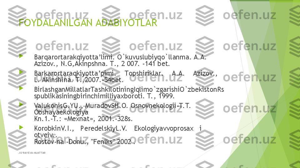 FOYDALANILGAN ADABIYOTLAR

Barqarоrtarakqiyotta’limi .  O`kuvuslubiyqo`llanma . A.A. 
Aziz о v. , N.G,Akinpshna.  T ., 2 007. -141  bеt .

Barkarоrtaraqkiyotta’pimi .     Tоpshiriklar .     A . A .     Azizоv .,    
L. Akinshina .  T .,2007.-54 b е t .

BirlashganMillatlarTa shkil о tiningIqlimo`zgarishiO`zb е kist о nRs
spublikasiningbirinchimilliya х b о r о ti .  T. , 1999.

ValukоnisG.YU., MuradоvSH.О. Оsnоvnekоlоgii-T. T.  
Оbshaya ekоlоgiya
Kn.1.-T. : «Mехnat», 2001.-328s.

KоrоbkinV. I.,   PеrеdеlskiyL.V.    Ekоlоgiyavvоprоsaх   i   
оtvеiv. .
Rоstоv-na -Dоnu., "Fеniks" 2002 .
JO’RAY EVA MUAT TAR         