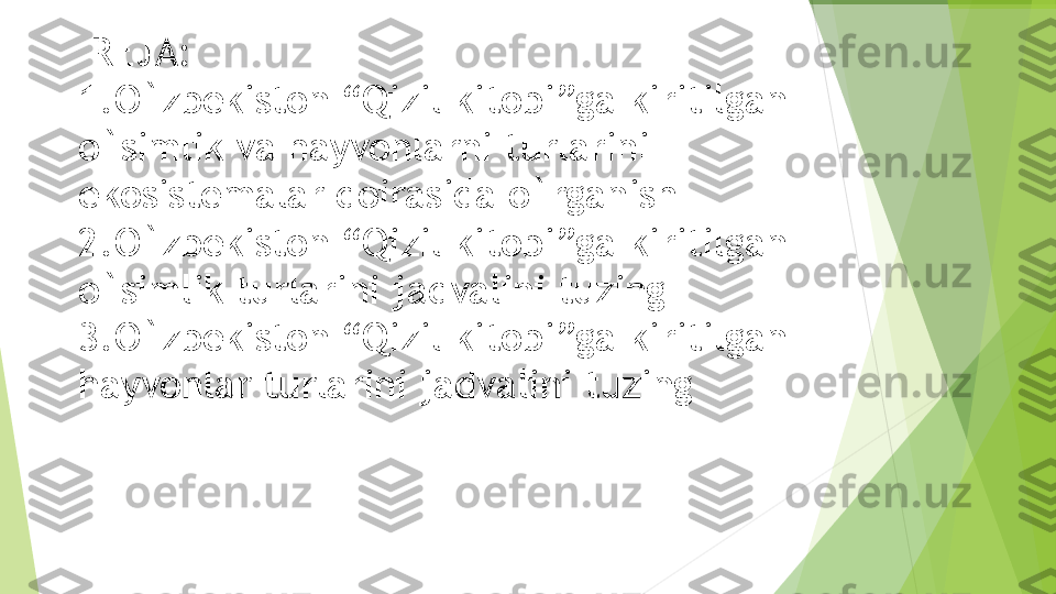   REJA:
1. O`zbekiston “Qizil kitobi”ga kiritilgan 
o`simlik va hayvonlarni turlarini 
ekosistemalar doirasida o`rganish
2. O`zbekiston “Qizil kitobi”ga kiritilgan 
o`simlik turlarini jadvalini tuzing
3. O`zbekiston “Qizil kitobi”ga kiritilgan 
hayvonlar turlarini jadvalini tuzing         