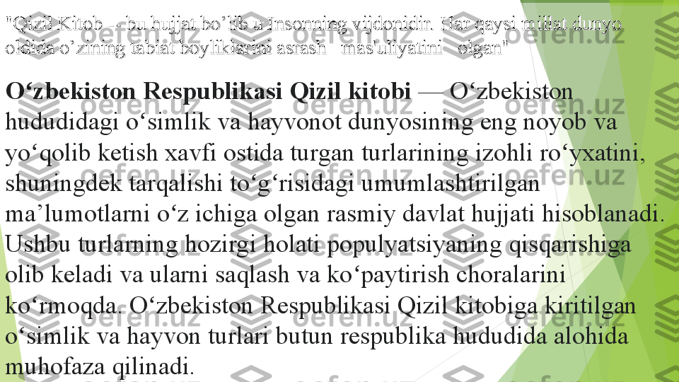 "Qizil Kitob -- bu hujjat bo’lib u Insonning vijdonidir. Har qaysi millat dunyo "Qizil Kitob -- bu hujjat bo’lib u Insonning vijdonidir. Har qaysi millat dunyo 
oldida o’zining tabiat boyliklarini asrash   mas'uliyatini	   olgan"oldida o’zining tabiat boyliklarini asrash	   mas'uliyatini	   olgan"
O zbekiston Respublikasi	
 Qizil kitobi	ʻ  	— O zbekiston 	ʻ
hududidagi o simlik va hayvonot dunyosining eng noyob va 	
ʻ
yo qolib ketish xavfi ostida turgan turlarining izohli ro yxatini, 	
ʻ ʻ
shuningdek tarqalishi to g risidagi umumlashtirilgan 	
ʻ ʻ
ma’lumotlarni o z ichiga olgan rasmiy davlat hujjati hisoblanadi. 	
ʻ
Ushbu turlarning hozirgi holati populyatsiyaning qisqarishiga 
olib keladi va ularni saqlash va ko paytirish choralarini 	
ʻ
ko rmoqda. O zbekiston Respublikasi Qizil kitobiga kiritilgan 	
ʻ ʻ
o simlik va hayvon turlari butun respublika hududida alohida 	
ʻ
muhofaza qilinadi.         