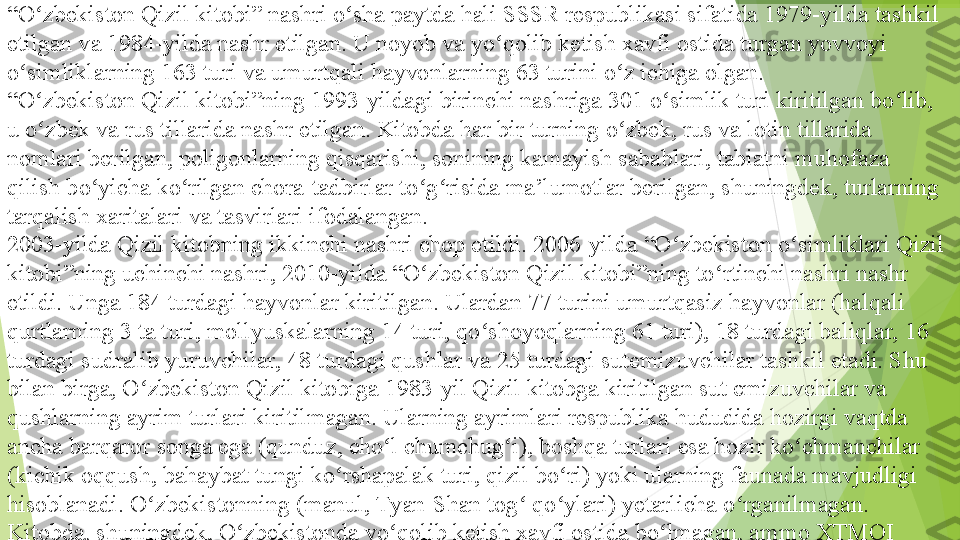 “ O zbekiston Qizil kitobi” nashri o sha paytda hali SSSR	 respublikasi sifatida	 1979-yilda tashkil 	ʻ ʻ
etilgan va	
 1984-yilda nashr etilgan. U noyob va yo qolib ketish xavfi ostida turgan yovvoyi 	ʻ
o simliklarning 163 turi va umurtqali hayvonlarning 63 turini o z ichiga olgan.	
ʻ ʻ
“ O zbekiston Qizil kitobi”ning	
 1993-yildagi birinchi nashriga 301 o simlik turi kiritilgan bo lib, 	ʻ ʻ ʻ
u o zbek va rus tillarida nashr etilgan. Kitobda har bir turning	
 o zbek,	 rus	 va	 lotin	 tillarida 	ʻ ʻ
nomlari berilgan, poligonlarning qisqarishi, sonining kamayish sabablari, tabiatni muhofaza 
qilish bo yicha ko rilgan chora-tadbirlar to g risida ma’lumotlar berilgan, shuningdek, turlarning 	
ʻ ʻ ʻ ʻ
tarqalish xaritalari va tasvirlari ifodalangan.
2003-yilda Qizil kitobning ikkinchi nashri chop etildi.	
 2006-yilda “O zbekiston o simliklari Qizil 	ʻ ʻ
kitobi”ning uchinchi nashri,	
 2010-yilda “O zbekiston Qizil kitobi”ning to rtinchi nashri nashr 	ʻ ʻ
etildi. Unga 184 turdagi hayvonlar kiritilgan. Ulardan 77 turini umurtqasiz hayvonlar (halqali 
qurtlarning 3 ta turi, mollyuskalarning 14 turi, qo shoyoqlarning 61 turi), 18 turdagi baliqlar, 16 	
ʻ
turdagi sudralib yuruvchilar, 48 turdagi qushlar va 25 turdagi sutemizuvchilar tashkil etadi. Shu 
bilan birga, O zbekiston Qizil kitobiga	
 1983-yil Qizil kitobga kiritilgan sut emizuvchilar va 	ʻ
qushlarning ayrim turlari kiritilmagan. Ularning ayrimlari respublika hududida hozirgi vaqtda 
ancha barqaror songa ega (qunduz, cho l chumchug i), boshqa turlari esa hozir ko chmanchilar 	
ʻ ʻ ʻ
(kichik oqqush, bahaybat tungi ko rshapalak turi, qizil bo ri) yoki ularning faunada mavjudligi 	
ʻ ʻ
hisoblanadi. O zbekistonning (manul, Tyan-Shan tog  qo ylari) yetarlicha o rganilmagan. 	
ʻ ʻ ʻ ʻ
Kitobda, shuningdek, O zbekistonda yo qolib ketish xavfi ostida bo lmagan, ammo XTMQI 	
ʻ ʻ ʻ
(Xalqaro Tabiatni muhofaza qilish ittifoqi) Qizil ro yxatga kiritilgan.	
ʻ         