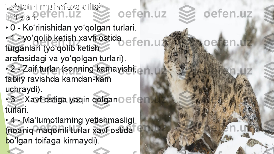 Tabiatni muhofaza qilish 
toifalari .
•  0 - Ko rinishidan yo qolgan turlari.ʻ ʻ
•  1 - yo qolib ketish xavfi ostida 
ʻ
turganlari (yo qolib ketish 	
ʻ
arafasidagi va yo qolgan turlari).	
ʻ
•  2 - Zaif turlar (sonning kamayishi, 
tabiiy ravishda kamdan-kam 
uchraydi).
•  3 – Xavf ostiga yaqin qolgan 
turlari.
•  4 - Ma’lumotlarning yetishmasligi 
(noaniq maqomli turlar xavf ostida 
bo lgan toifaga kirmaydi).	
ʻ         