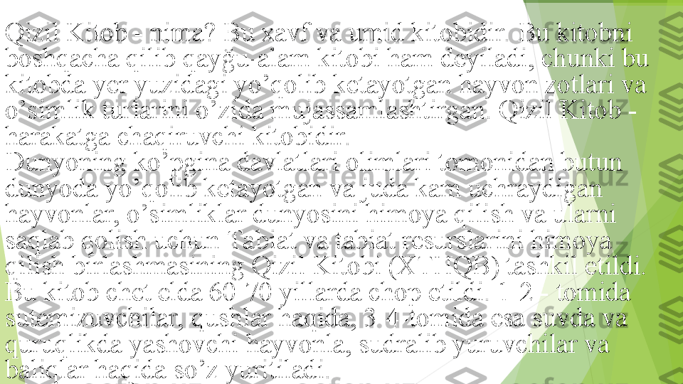 Qizil Kitob - nima? Bu xavf va umid kitobidir. Bu kitobni 
boshqacha qilib qayğu-alam kitobi ham deyiladi, chunki bu 
kitobda yer yuzidagi yo’qolib ketayotgan hayvon zotlari va 
o’simlik turlarini o’zida mujassamlashtirgan. Qizil Kitob - 
harakatga chaqiruvchi kitobidir.
Dunyoning ko’pgina davlatlari olimlari tomonidan butun 
dunyoda yo’qolib ketayotgan va juda kam uchraydigan 
hayvonlar, o’simliklar dunyosini himoya qilish va ularni 
saqlab qolish uchun Tabiat va tabiat resurslarini himoya 
qilish birlashmasining Qizil Kitobi (XTHQB) tashkil etildi. 
Bu kitob chet elda 60-70 yillarda chop etildi. 1-2 - tomida 
sutemizuvchilar, qushlar haqida, 3-4-tomida esa suvda va 
quruqlikda yashovchi hayvonla, sudralib yuruvchilar va 
baliqlar haqida so’z yuritiladi.         