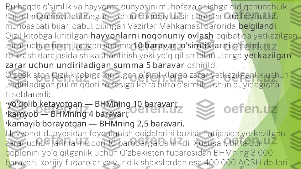 Bu haqda o‘simlik va hayvonot dunyosini muhofaza qilishga oid qonunchilik 
hujjatlariga rioya etilmagani uchun huquqiy ta’sir choralari kuchaytirilishi 
munosabati bilan qabul qilingan Vazirlar Mahkamasi qarorida  belgilandi .
Qizil kitobga kiritilgan  hay v onlarni noqonuniy  ov lash  oqibatida yetkazilgan 
zarar uchun undiriladigan summa  10 barav ar ,  o‘simlik larni  o‘sishdan 
to‘xtash darajasida shikastlantirish yoki yo‘q qilish bilan ularga  y et k azilgan 
zarar uchun undiriladigan summa 5 barav ar  oshirildi
O‘zbekiston Qizil kitobiga kiritilgan o‘simliklarga zarar yetkazilganlik uchun 
undiriladigan pul miqdori toifasiga ko‘ra bitta o‘simlik uchun quyidagicha 
hisoblanadi:
•
yo‘qolib ketayotgan — BHMning 10 baravari;
•
kamyob — BHMning 4 baravari;
•
kamayib borayotgan — BHMning 2,5 baravari.
Hayvonot dunyosidan foydalanish qoidalarini buzish natijasida yetkazilgan 
zarar uchun jarima miqdori 10 barobarga oshirildi. Xususan, bitta qor 
qoplonini yo‘q qilganlik uchun O‘zbekiston fuqarosidan BHMning 3 000 
baravari, xorijiy fuqarolar va yuridik shaxslardan esa 400 000 AQSH dollari 
undiriladi.         