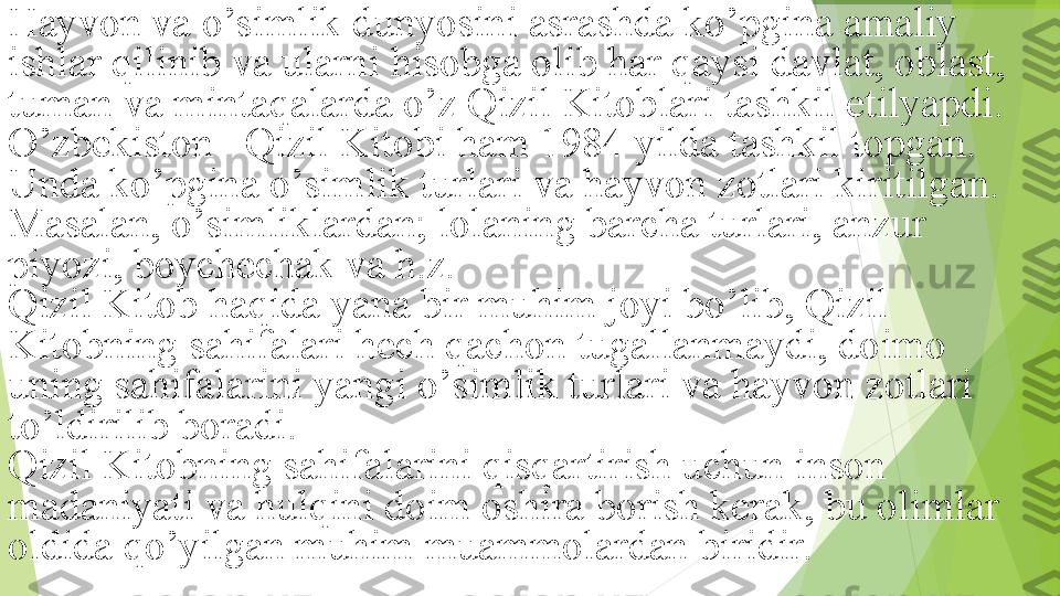 Hayvon va o’simlik dunyosini asrashda ko’pgina amaliy 
ishlar qilinib va ularni hisobga olib har qaysi davlat, oblast, 
tuman va mintaqalarda o’z Qizil Kitoblari tashkil etilyapdi. 
O’zbekiston   Qizil Kitobi ham 1984 yilda tashkil topgan. 
Unda ko’pgina o’simlik turlari va hayvon zotlari kiritilgan. 
Masalan, o’simliklardan; lolaning barcha turlari, anzur 
piyozi, boychechak va h.z.
Qizil Kitob haqida yana bir muhim joyi bo’lib, Qizil 
Kitobning sahifalari hech qachon tugallanmaydi, doimo 
uning sahifalarini yangi o’simlik turlari va hayvon zotlari 
to’ldirilib boradi.
Qizil Kitobning sahifalarini qisqartirish uchun inson 
madaniyati va hulqini doim oshira borish kerak, bu olimlar 
oldida qo’yilgan muhim muammolardan biridir.         