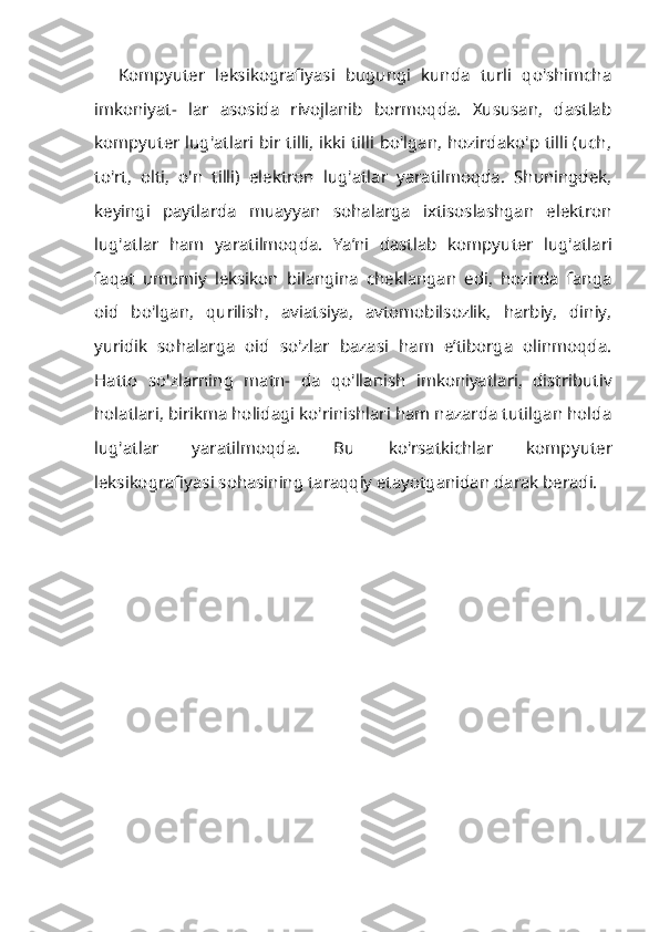 Kompyuter   leksikografiyasi   bugungi   kunda   turli   qo'shimcha
imkoniyat-   lar   asosida   rivojlanib   bormoqda.   Xususan,   dastlab
kompyuter lug'atlari bir tilli, ikki tilli bo'lgan, hozirdako'p tilli (uch,
to'rt,   olti,   o'n   tilli)   elektron   lug'atlar   yaratilmoqda.   Shuningdek,
keyingi   paytlarda   muayyan   sohalarga   ixtisoslashgan   elektron
lug'atlar   ham   yaratilmoqda.   Ya’ni   dastlab   kompyu ter   lug'atlari
faqat   umumiy   leksikon   bilangina   cheklangan   edi,   hozirda   fanga
oid   bo'lgan,   qurilish,   aviatsiya,   avtomobilsozlik,   harbiy,   diniy,
yuridik   so halarga   oid   so'zlar   bazasi   ham   e’tiborga   olinmoqda.
Hatto   so'zlarning   matn-   da   qo'llanish   imkoniyatlari,   distributiv
holatlari, birikma holidagi ko'rinishlari ham nazarda tutilgan holda
lug'atlar   yaratilmoqda.   Bu   ko'rsatkichlar   komp yuter
leksikografiyasi sohasining taraqqiy etayotganidan darak beradi. 