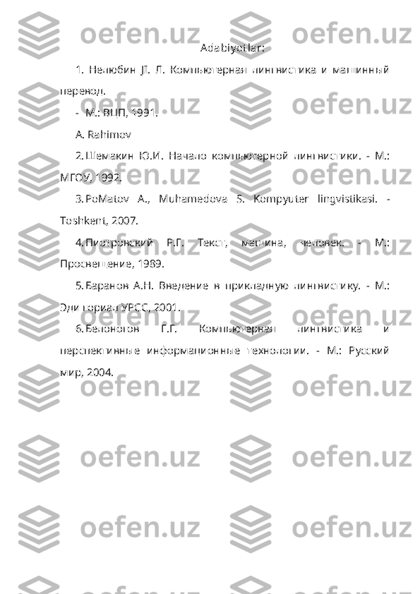 Adabiy ot lar:
1.   Нелюбин   JI.   Л.   Компьютерная   лингвистика   и   машинный
перевод.
- М.: ВЦП, 1991.
A. Rahimov
2. Шемакин   Ю.И.   Начало   компьютерной   лингвистики.   -   М.:
МГОУ, 1992.
3. PoMatov   A.,   Muhamedova   S.   Kompyuter   lingvistikasi.   -
Toshkent, 2007.
4. Пиотровский   P.Г.   Текст,   машина,   человек.   -   М.:
Просвещение, 1989.
5. Баранов   А.Н.   Введение   в   прикладную   лингвистику.   -   М.:
Эди гориал УРСС, 2001.
6. Белоногов   Г.Г.   Компьютерная   лингвистика   и
перспективные   информационные   технологии.   -   М.:   Русский
мир, 2004. 