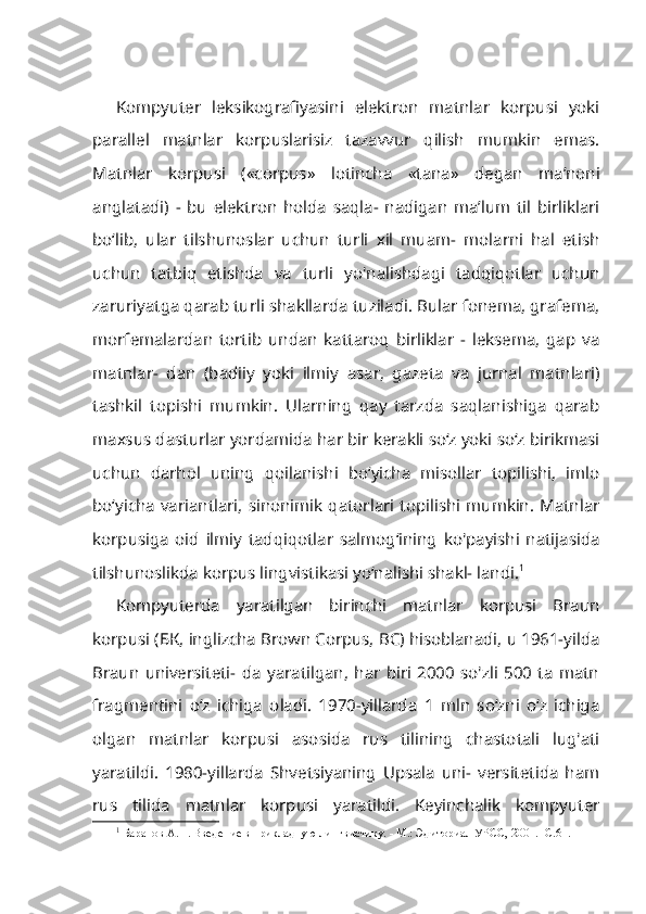 Kompyuter   leksikografiyasini   elektron   matnlar   korpusi   yoki
parallel   matnlar   korpuslarisiz   tazavvur   qilish   mumkin   emas.
Matnlar   korpusi   («cor pus»   lotincha   «tana»   degan   ma’noni
anglatadi)   -   bu   elektron   holda   saqla-   nadigan   ma’lum   til   birliklari
bo‘lib,   ular   tilshunoslar   uchun   turli   xil   muam-   molarni   hal   etish
uchun   tatbiq   etishda   va   turli   yo'nalishdagi   tadqiqotlar   uchun
zaruriyatga qarab turli shakllarda tuziladi. Bular fonema, grafema,
morfemalardan   tortib   undan   kattaroq   birliklar   -   leksema,   gap   va
matnlar-   dan   (badiiy   yoki   ilmiy   asar,   gazeta   va   jurnal   matnlari)
tashkil   topishi   mumkin.   Ularning   qay   tarzda   saqlanishiga   qarab
maxsus dasturlar yorda mida har bir kerakli so‘z yoki so‘z birikmasi
uchun   darhol   uning   qoilanishi   bo‘yicha   misollar   topilishi,   imlo
bo‘yicha  variantlari,   sinonimik  qatorlari  topilishi  mumkin.   Matnlar
korpusiga   oid   ilmiy   tadqiqotlar   salmog‘ining   ko'payishi   natijasida
tilshunoslikda korpus lingvistikasi yo‘nalishi shakl- landi. 1
Kompyuterda   yaratilgan   birinchi   matnlar   korpusi   Braun
korpusi ( БК , inglizcha Brown Corpus, BC) hisoblanadi, u 1961-yilda
Braun   universiteti-   da   yaratilgan,   har   biri   2000   so'zli   500   ta   matn
fragmentini   o‘z   ichiga   oladi.   1970-yillarda   1   mln   so‘zni   o‘z   ichiga
olgan   matnlar   korpusi   asosida   rus   tilining   chastotali   lug'ati
yaratildi.   1980-yillarda   Shvetsiyaning   Upsala   uni-   versitetida   ham
rus   tilida   matnlar   korpusi   yaratildi.   Keyinchalik   kompyuter
1
  Баранов  A . H . Введение в прикладную лингвистику. - М.: Эдиториал УРСС, 2001. -С.61. 