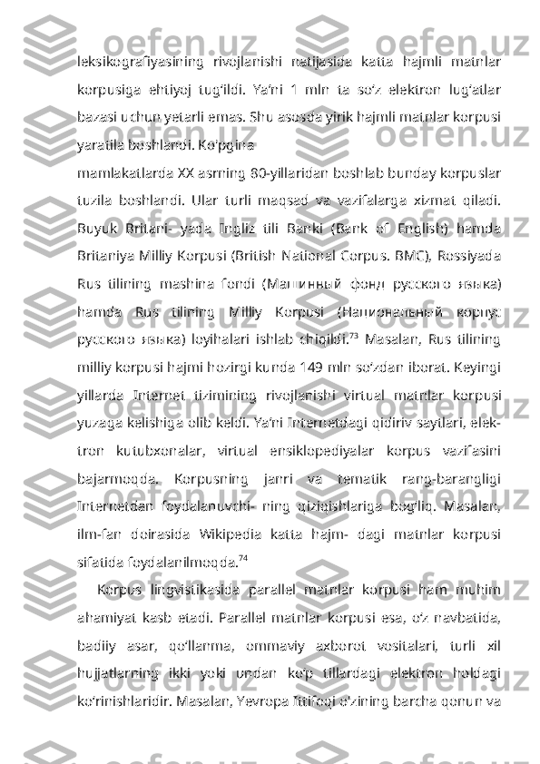 leksikografiyasining   rivojlanishi   natijasida   katta   hajmli   matnlar
korpusiga   ehtiyoj   tug‘ildi.   Ya’ni   1   mln   ta   so‘z   elektron   lug‘atlar
bazasi uchun yetarli emas. Shu asosda yirik hajmli matnlar korpusi
yaratila boshlandi. Ko'pgina
mamlakatlarda XX asrning 80-yillaridan boshlab bunday korpuslar
tuzila   boshlandi.   Ular   turli   maqsad   va   vazifalarga   xizmat   qiladi.
Buyuk   Britani-   yada   Ingliz   tili   Banki   (Bank   of   English)   hamda
Britaniya   Milliy  Korpusi   (British   National   Corpus.  BMC),   Rossiyada
Rus   tilining   mashina   fondi   ( Машинный   фонд   русского   языка )
hamda   Rus   tilining   Milliy   Korpusi   ( Национальный   корпус
русского   языка )   loyihalari   ishlab   chiqildi. 73
  Masalan,   Rus   tilining
milliy korpusi hajmi hozirgi kunda 149 mln so‘zdan iborat. Keyingi
yillarda   Internet   tizimining   rivojlanishi   virtual   matnlar   kor pusi
yuzaga kelishiga olib keldi. Ya’ni Internetdagi qidiriv saytlari, elek-
tron   kutubxonalar,   virtual   ensiklopediyalar   korpus   vazifasini
bajarmoqda.   Korpusning   janri   va   tematik   rang-barangligi
Internetdan   foydalanuvchi-   ning   qiziqishlariga   bog‘liq.   Masalan,
ilm-fan   doirasida   Wikipedia   katta   hajm-   dagi   matnlar   korpusi
sifatida foydalanilmoqda. 74
Korpus   lingvistikasida   parallel   matnlar   korpusi   ham   muhim
ahamiyat   kasb   etadi.   Parallel   matnlar   korpusi   esa,   o‘z   navbatida,
badiiy   asar,   qo‘llanma,   ommaviy   axborot   vositalari,   turli   xil
hujjatlarning   ikki   yoki   undan   ko‘p   tillardagi   elektron   holdagi
ko‘rinishlaridir. Masalan, Yevropa Ittifoqi o'zining barcha qonun va 