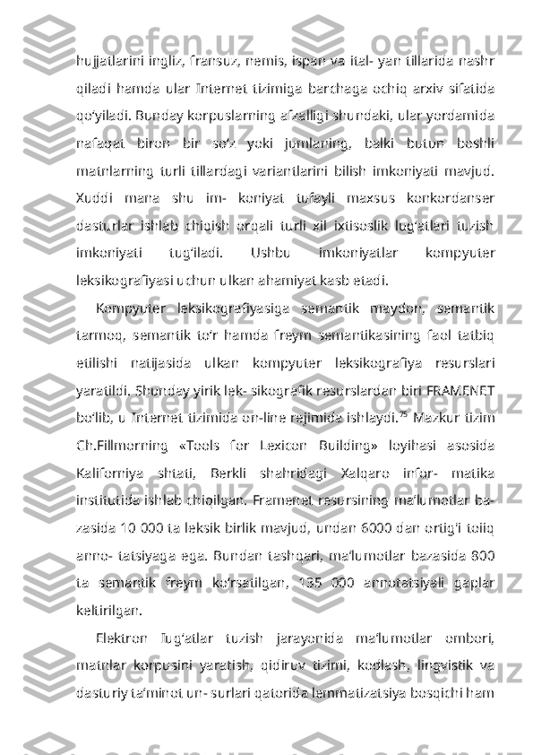 hujjatlarini ingliz,  fransuz,  nemis,  ispan  va  ital- yan tillarida  nashr
qiladi   hamda   ular   Internet   tizimiga   barchaga   ochiq   arxiv   sifatida
qo‘yiladi. Bunday korpuslarning afzalligi shundaki, ular yordami da
nafaqat   biron   bir   so‘z   yoki   jumlaning,   balki   butun   boshli
matnlarning   turli   tillardagi   variantlarini   bilish   imkoniyati   mavjud.
Xuddi   mana   shu   im-   koniyat   tufayli   maxsus   konkordanser
dasturlar   ishlab   chiqish   orqali   turli   xil   ixtisoslik   lug‘atlari   tuzish
imkoniyati   tug‘iladi.   Ushbu   imkoniyatlar   komp yuter
leksikografiyasi uchun ulkan ahamiyat kasb etadi.
Kompyuter   leksikografiyasiga   semantik   maydon,   semantik
tarmoq,   se mantik   to‘r   hamda   freym   semantikasining   faol   tatbiq
etilishi   natijasida   ul kan   kompyuter   leksikografiya   resurslari
yaratildi. Shunday yirik lek- sikografik resurslardan biri FRAMENET
bo‘lib,  u Internet tizimida on-line rejimida  ishlaydi. 75
  Mazkur tizim
Ch.Fillmorning   «Tools   for   Lexicon   Buil ding»   loyihasi   asosida
Kaliforniya   shtati,   Berkli   shahridagi   Xalqaro   infor-   matika
institutida ishlab chiqilgan. Framenet resursining ma’lumotlar ba-
zasida 10 000 ta leksik birlik mavjud, undan 6000 dan ortig'i toiiq
anno-   tatsiyaga   ega.   Bundan   tashqari,   ma’lumotlar   bazasida   800
ta   semantik   freym   ko‘rsatilgan,   135   000   annotatsiyali   gaplar
keltirilgan.
Elektron   Iug‘atlar   tuzish   jarayonida   ma’lumotlar   ombori,
matnlar   korpusini   yaratish,   qidiruv   tizimi,   kodlash,   lingvistik   va
dasturiy ta’minot un- surlari qatorida lemmatizatsiya bosqichi ham 