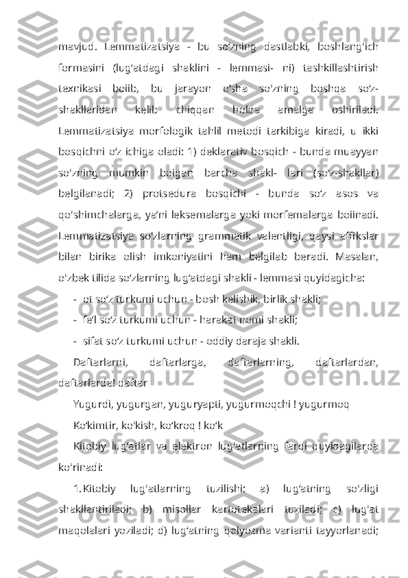 mavjud.   Lemmatizatsiya   -   bu   so‘zning   dastlabki,   boshlang'ich
formasini   (lug‘atdagi   shaklini   -   lemmasi-   ni)   tashkillashtirish
texnikasi   boiib,   bu   jarayon   o‘sha   so'zning   boshqa   so‘z-
shakllaridan   kelib   chiqqan   holda   amalga   oshiriladi.
Lemmatizatsiya   mor fologik   tahlil   metodi   tarkibiga   kiradi,   u   ikki
bosqichni o‘z ichiga oladi: 1) deklarativ bosqich - bunda  muayyan
so'zning   mumkin   boigan   barcha   shakl-   lari   (so‘z-shakllar)
belgilanadi;   2)   protsedura   bosqichi   -   bunda   so‘z   asos   va
qo'shimchalarga,   ya’ni   leksemalarga   yoki   morfemalarga   boiinadi.
Lem matizatsiya   so'zlarning   grammatik   valentligi,   qaysi   affikslar
bilan   birika   olish   imkoniyatini   ham   belgilab   beradi.   Masalan,
o'zbek tilida so‘zlarning lug‘atdagi shakli - lemmasi quyidagicha:
- ot so‘z turkumi uchun - bosh kelishik, birlik shakli;
- fe’l so‘z turkumi uchun - harakat nomi shakli;
- sifat so‘z turkumi uchun - oddiy daraja shakli.
Daftarlarni,   daftarlarga,   daftarlarning,   daftarlardan,
daftarlarda! daftar
Yugurdi, yugurgan, yuguryapti, yugurmoqchi ! yugurmoq
Ko‘kimtir, ko'kish, ko‘kroq ! ko‘k
Kitobiy   lug‘atlar   va   elektron   lug'atlarning   farqi   quyidagilarda
ko'rinadi:
1. Kitobiy   lug'atlarning   tuzilishi:   a)   lug‘atning   so'zligi
shakllantiriladi;   b)   misollar   kartotekalari   tuziladi;   c)   lug'at
maqolalari   yoziladi;   d)   lug‘atning   qolyozma   varianti   tayyorlanadi; 