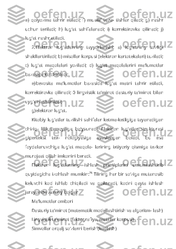 e)   qoiyozma   tahrir   etiladi;   f)   muallif   tuza-   tishlar   qiladi;   g)   nashr
uchun   teriladi;   h)   lug‘at   sahifalanadi;   i)   korrektirovka   qilinadi;   j)
lug‘at nashr etiladi.
2. Elektron   lug'atlarning   tayyorlanishi:   a)   lug'atning   so‘zligi
shakllanti riladi; b) misollar korpusi (elektron kartotekalari) tuziladi;
c)   lug'at   maqola lari   yoziladi;   d)   lug‘at   maqolalarini   ma’lumotlar
bazasiga ko'chiriladi;
e) bevosita   ma’lumotlar   bazasida   lug'at   matni   tahrir   etiladi,
korrektirovka   qilinadi;   0   lingvistik   ta’minot   dasturiy   ta’minot   bilan
uyg'unlashtiriladi;
g) elektron lug‘at.
Kitobiy   lug'atlar   tuzilishi   sahifalar   ketma-ketligiga   tayanadigan
chiziq-   lilik   tamoyiliga   bo‘ysunadi.   Elektron   lug‘atlar   strukturasi
gipertekst   tex-   nologiyasiga   asoslangan   boiadi,   bu   esa
foydalanuvchiga   lug'at   maqola-   larining   ixtiyoriy   qismiga   tezkor
murojaat qilish imkonini beradi.
Elektron   lug'atlarning   ishlash   prinsiplarini   umumlashtirib
quyidagicha izohlash mumkin: 76
  Tilning har bir so'ziga mutanosib
keluvchi   kod   ishlab   chiqiladi   va   qoilanadi,   kodni   qayta   ishlash
jarayonida zaruriy boigan
Ma’lumotlar ombori
Dasturiy ta’minot (matematik modellashtirish va algoritm- lash)
Lingvistik ta’minot (faktografiya, matnlar korpusi)
Simvollar orqalj so'zlarni berish (kodlash) 