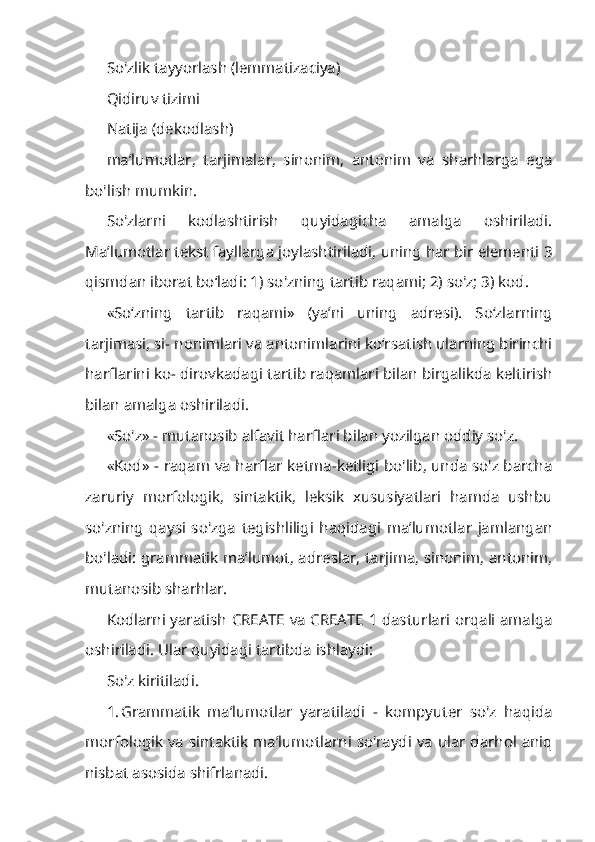 So'zlik tayyorlash (lemmatizaciya)
Qidiruv tizimi
Natija (dekodlash)
ma’lumotlar,   tarjimalar,   sinonim,   antonim   va   sharhlarga   ega
bo'lish mumkin.
So'zlarni   kodlashtirish   quyidagicha   amalga   oshiriladi.
Ma’lumotlar tekst fayllarga joylashtiriladi, uning har bir elementi 3
qismdan iborat bo‘ladi: 1) so'zning tartib raqami; 2) so'z; 3) kod.
«So‘zning   tartib   raqami»   (ya’ni   uning   adresi).   So‘zlarning
tarjimasi, si- nonimlari va antonimlarini ko‘rsatish ularning birinchi
harflarini ko- dirovkadagi tartib raqamlari bilan birgalikda keltirish
bilan amalga oshi riladi.
«So'z» - mutanosib alfavit harflari bilan yozilgan oddiy so'z.
«Kod» - raqam va harflar ketma-ketligi bo'lib, unda so'z barcha
zaruriy   morfologik,   sintaktik,   leksik   xususiyatlari   hamda   ushbu
so'zning   qaysi   so'zga   tegishliligi   haqidagi   ma’lumotlar   jamlangan
bo'ladi: grammatik ma’lumot, adreslar, tarjima, sinonim, antonim,
mutanosib sharhlar.
Kodlarni yaratish CREATE va CREATE 1 dasturlari orqali amalga
oshiriladi. Ular quyidagi tartibda ishlaydi:
So'z kiritiladi.
1. Grammatik   ma’lumotlar   yaratiladi   -   kompyuter   so'z   haqida
mor fologik va sintaktik ma’lumotlarni so'raydi va ular darhol aniq
nisbat asosi da shifrlanadi. 