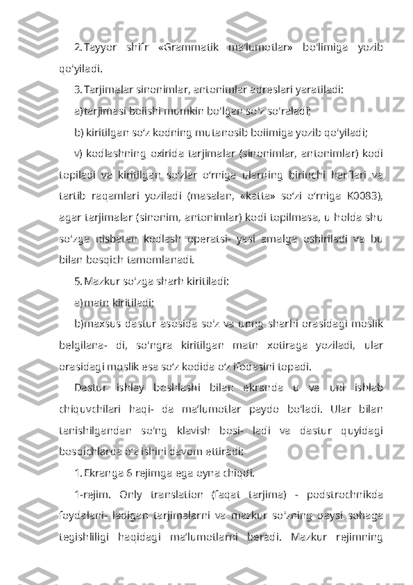 2. Tayyor   shifr   «Grammatik   ma’lumotlar»   bo'limiga   yozib
qo'yiladi.
3. Tarjimalar sinonimlar, antonimlar adreslari yaratiladi:
a) tarjimasi boiishi mumkin bo'lgan so'z so'raladi;
b) kiritilgan so‘z kodning mutanosib boiimiga yozib qo'yiladi;
v)   kodlashning   oxirida   tarjimalar   (sinonimlar,   antonimlar)   kodi
topiladi   va   kiritilgan   so‘zlar   o‘rniga   ularning   birinchi   harflari   va
tartib   raqamlari   yoziladi   (masalan,   «katta»   so‘zi   o‘rniga   K0083),
agar tarjimalar (sinonim, antonimlar) kodi topilmasa, u holda shu
so'zga   nisbatan   kodlash   operatsi-   yasi   amalga   oshiriladi   va   bu
bilan bosqich tamomlanadi.
5. Mazkur so'zga sharh kiritiladi:
a) matn kiritiladi;
b) maxsus  dastur   asosida   so'z  va   unng   sharhi  orasidagi   moslik
belgilana-   di,   so'ngra   kiritilgan   matn   xotiraga   yoziladi,   ular
orasidagi moslik esa so‘z kodida o‘z ifodasini topadi.
Dastur   ishlay   boshlashi   bilan   ekranda   u   va   uni   ishlab
chiquvchilari   haqi-   da   ma’lumotlar   paydo   bo'ladi.   Ular   bilan
tanishilgandan   so'ng   klavish   bosi-   ladi   va   dastur   quyidagi
bosqichlarda o‘z ishini davom ettiradi:
1. Ekranga 6 rejimga ega oyna chiqdi.
1-rejim.   Only   translation   (faqat   tarjima)   -   podstrochnikda
foydalani-   ladigan   tarjimalarni   va   mazkur   so'zning   qaysi   sohaga
tegishliligi   haqidagi   ma’lumotlarni   beradi.   Mazkur   rejimning 