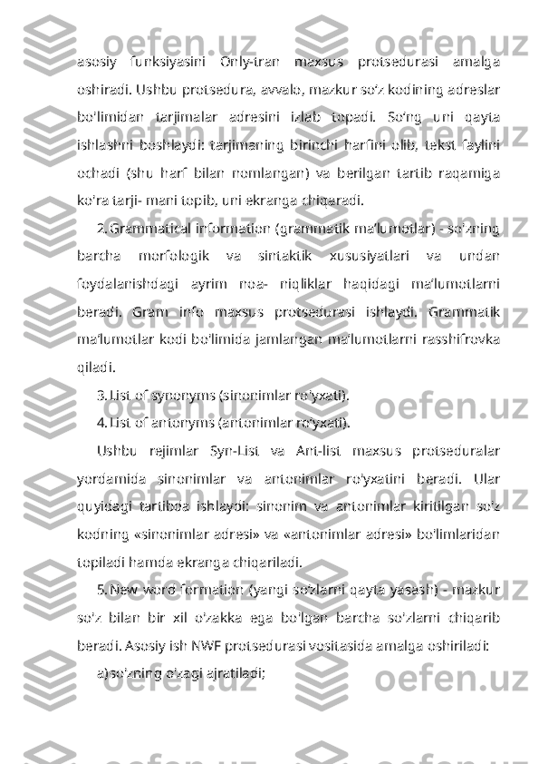 asosiy   funksiyasini   Only-tran   maxsus   protsedurasi   amalga
oshiradi. Ushbu protsedura, avvalo, mazkur so‘z kodining adreslar
bo'limidan   tarjimalar   adresini   izlab   topadi.   So‘ng   uni   qayta
ishlashni   boshlaydi:   tarjimaning   birinchi   harfini   olib,   tekst   faylini
ochadi   (shu   harf   bilan   nomlangan)   va   berilgan   tartib   raqamiga
ko'ra tarji- mani topib, uni ekranga chiqaradi.
2. Grammatical information (grammatik ma’lumotlar) - so'zning
barcha   morfologik   va   sintaktik   xususiyatlari   va   undan
foydalanishdagi   ayrim   noa-   niqliklar   haqidagi   ma’lumotlarni
beradi.   Gram   info   maxsus   protsedurasi   ishlaydi.   Grammatik
ma’lumotlar   kodi   bo'limida   jamlangan   ma’lumotlarni   rasshifrovka
qiladi.
3. List of synonyms (sinonimlar ro'yxati).
4. List of antonyms (antonimlar ro‘yxati).
Ushbu   rejimlar   Syn-List   va   Ant-list   maxsus   protseduralar
yordamida   sinonimlar   va   antonimlar   ro'yxatini   beradi.   Ular
quyidagi   tartibda   ishlay di:   sinonim   va   antonimlar   kiritilgan   so'z
kodning «sinonimlar adresi» va «antonimlar adresi» bo'limlaridan
topiladi hamda ekranga chiqariladi.
5. New   word   formation   (yangi  so‘zlarni  qayta   yasash)   -  mazkur
so'z   bi lan   bir   xil   o'zakka   ega   bo'lgan   barcha   so'zlarni   chiqarib
beradi. Asosiy ish NWF protsedurasi vositasida amalga oshiriladi:
a) so'zning o'zagi ajratiladi; 