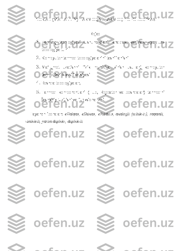 LOKAL (MAHALLIY) TARMOQNI TARMOQ TOPOLOGIYASI
Reja:
1. Tarmoq   topologiyasi   tushunchalari,   « halqa »,   «shina»,   «yulduz»
topologiya turi
2. Kompyuter tarmoq topologiyalarini  tasniflanishi
3. Ma’lumot   uzatishni   fizik   muhitiga   kirish   usullari   kompyuter
tarmoqlari klassifikatsiyasi
4. Boshqa topologiyalar,
5. Tarmoq   komponentlari   (Hub,   Repeater   va   boshqalar)   tarmoqni
t ashkiliy tuzilishi va funksional roli
      Tayanch   iboralar:   «Halqa»,   «Shina»,   «Yulduz»,   analogli   (uzluksiz),   raqamli,
simleksli, yarim dupleks, dupleksli.
      