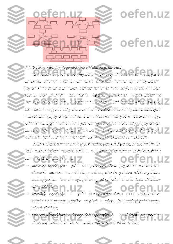 4.1.10-rasm.  Turli topologiyalarning ishlatilishiga misollar.
        Tarmoq  tarkibiga   kirgan   kompyuterlarni   jismoniy   o‘rni   tarmoq   topologiyasini
tanlashga,   umuman   olganda,   kam   ta’sir   ko‘rsatadi,   har   qanday   kompyuterlarni
joylashish holatidan qat’i nazar, oldindan tanlangan topologiya bo‘yicha xohlagan
vaqtda   ulash   mumkin   (2.6.1-rasm).   Agarda,   ulanayotgan   kompyuterlarning
jismoniy   joylashgan   o‘rni   doirasimon   bo‘lsa   ham   ularni   bemalol   «Yulduz»   yoki
«Shina» topologiyalari bo‘yicha ulash mumkin. Aksincha, kompyuterlar qandaydir
markaz atrofiga joylashgan bo‘lsa, ularni o‘zaro «Shina» yoki «Halqa» topologiya
ko‘rinishida   ulash   mumkin.   Nihoyat,   kompyuterlar   bir   chiziq   bo‘ylab   joylashgan
taqdirda   ham,   ularni   o‘zaro   «Yulduz»   yoki   «Halqa»simon   ulash   mumkin.
Kabellarni jami uzunligi necha metrni tashkil qilishi esa, boshqa masaladir. 
       Adabiyotlarda tarmoq topologiyasi haqida gap yuritilganda, to‘rtta bir-biridan
farqli   tushunchalarni   nazarda   tutiladi,   bu   tushunchalar   tarmoq   arxitekturasining
turli bosqichlariga tegishlidir:
− jismoniy   topologiya   -     ya’ni   kompyuterlarni   o ‘ zaro   joylashishi   va   kabellarni
o ‘ tkazish   sxemasi.   Bu   ma’noda,   masalan,   «Passiv   yulduz»   «Aktiv   yulduz»
topologiyasidan   farq   qilmaydi,   shuning   uchun   ko ‘ p   hollarda   faqat   «Yulduz»
deb yuritiladi;
− mantiqiy   topologiya     -     ya’ni   kompyuterlar   o ‘ zaro   aloqa   strukturasi   va
signalning   tarmoqda   tarqalish   belgilari.   Bunday   ta’rif   topologiyaning   ancha
to ‘ g ‘ ri ta’rifidir;
− axborot   almashinuvini   boshqarish   topologiyasi   —   bu   alohida   kompyuterlar
o ‘ rtasidagi axborot almashish huquqi, ketma-ketligi va prinsiplari; 