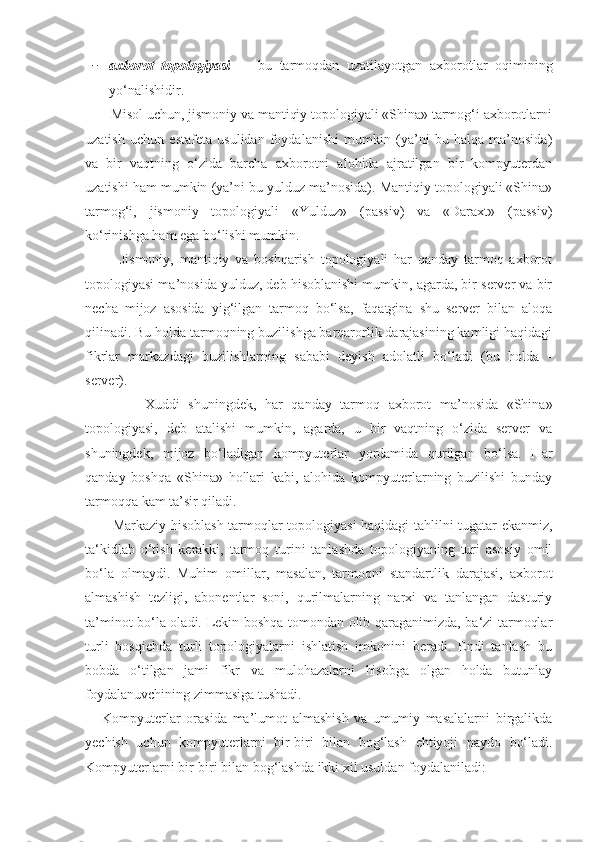 − axborot   topologiyasi   —   bu   tarmoqdan   uzatilayotgan   axborotlar   oqimining
yo ‘ nalishidir.
       Misol uchun, jismoniy va mantiqiy topologiyali «Shina» tarmog‘i axborotlarni
uzatish   uchun   estafeta   usulidan   foydalanishi   mumkin   (ya’ni   bu   halqa   ma’nosida)
va   bir   vaqtning   o‘zida   barcha   axborotni   alohida   ajratilgan   bir   kompyuterdan
uzatishi ham mumkin (ya’ni bu yulduz ma’nosida). Mantiqiy topologiyali «Shina»
tarmog‘i,   jismoniy   topologiyali   «Yulduz»   (passiv)   va   «Daraxt»   (passiv)
ko‘rinishga ham ega bo‘lishi mumkin.
            Jismoniy,   mantiqiy   va   boshqarish   topologiyali   har   qanday   tarmoq   axborot
topologiyasi ma’nosida yulduz, deb hisoblanishi mumkin, agarda, bir server va bir
necha   mijoz   asosida   yig‘ilgan   tarmoq   bo‘lsa,   faqatgina   shu   server   bilan   aloqa
qilinadi. Bu holda tarmoqning buzilishga barqarorlik darajasining kamligi haqidagi
fikrlar   markazdagi   buzilishlarning   sababi   deyish   adolatli   bo‘ladi   (bu   holda   -
server).
              Xuddi   shuningdek,   har   qanday   tarmoq   axborot   ma’nosida   «Shina»
topologiyasi,   deb   atalishi   mumkin,   agarda,   u   bir   vaqtning   o‘zida   server   va
shuningdek,   mijoz   bo‘ladigan   kompyuterlar   yordamida   qurilgan   bo‘lsa.   Har
qanday   boshqa   «Shina»   hollari   kabi,   alohida   kompyuterlarning   buzilishi   bunday
tarmoqqa kam ta’sir qiladi.
           Markaziy hisoblash tarmoqlar topologiyasi haqidagi tahlilni tugatar ekanmiz,
ta‘kidlab   o‘tish   kerakki,   tarmoq   turini   tanlashda   topologiyaning   turi   asosiy   omil
bo‘la   olmaydi.   Muhim   omillar,   masalan,   tarmoqni   standartlik   darajasi,   axborot
almashish   tezligi,   abonentlar   soni,   qurilmalarning   narxi   va   tanlangan   dasturiy
ta’minot bo‘la oladi. Lekin boshqa tomondan olib qaraganimizda, ba‘zi tarmoqlar
turli   bosqichda   turli   topologiyalarni   ishlatish   imkonini   beradi.   Endi   tanlash   bu
bobda   o‘tilgan   jami   fikr   va   mulohazalarni   hisobga   olgan   holda   butunlay
foydalanuvchining zimmasiga tushadi.
      Kompyut е rlar   orasida   ma’lumot   almashish   va   umumiy   masalalarni   birgalikda
yechish   uchun   kompyut е rlarni   bir-biri   bilan   bog‘lash   ehtiyoji   paydo   bo‘ladi.
Kompyutеrlarni bir-biri bilan bog‘lashda ikki xil usuldan foydalaniladi: 
