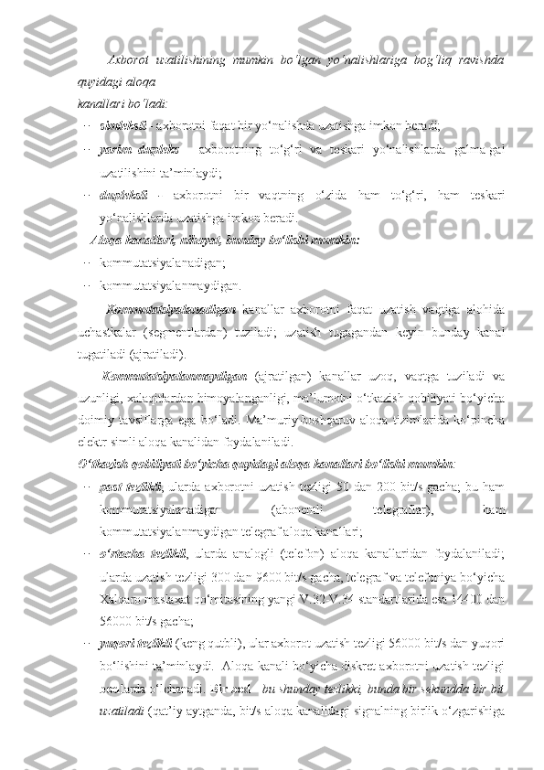         Axborot   uzatilishining   mumkin   bo‘lgan   yo‘nalishlariga   bog‘liq   ravishda
quyidagi aloqa 
kanallari bo‘ladi:
− simleksli   - axborotni faqat bir yo‘nalishda uzatishga imkon beradi;
− yarim   dupleks   -   axborotning   to‘g‘ri   va   teskari   yo‘nalishlarda   galma-gal
uzatilishini ta’minlaydi;
− dupleksli   -   axborotni   bir   vaqtning   o‘zida   ham   to‘g‘ri,   ham   teskari
yo‘nalishlarda uzatishga imkon beradi.
     Aloqa kanallari, nihoyat, bunday bo‘lishi mumkin:
− kommutatsiyalanadigan;
− kommutatsiyalanmaydigan.
        Kommutatsiyalanadigan   kanallar   axborotni   faqat   uzatish   vaqtiga   alohida
uchastkalar   (segmentlardan)   tuziladi;   uzatish   tugagandan   keyin   bunday   kanal
tugatiladi (ajratiladi).
      Kommutatsiyalanmaydigan   (ajratilgan)   kanallar   uzoq,   vaqtga   tuziladi   va
uzunligi, xalaqitlardan himoyalanganligi, ma’lumotni o‘tkazish qobiliyati bo‘yicha
doimiy   tavsiflarga   еga   bo‘ladi.   Ma’muriy-boshqaruv   aloqa   tizimlarida   ko‘pincha
еlektr simli aloqa kanalidan foydalaniladi.
O‘tkazish qobiliyati bo‘yicha quyidagi aloqa kanallari bo‘lishi mumkin :
− past   tezlikli ,   ularda   axborotni   uzatish   tezligi   50   dan   200   bit/s   gacha;   bu   ham
kommutatsiyalanadigan   (abonentli   telegraflar),   ham
kommutatsiyalanmaydigan telegraf aloqa kanallari;
− o‘rtacha   tezlikli ,   ularda   analogli   (telefon)   aloqa   kanallaridan   foydalaniladi;
ularda uzatish tezligi 300 dan 9600 bit/s gacha, telegraf va telefoniya bo‘yicha
Xalqaro maslaxat qo‘mitasining yangi V.32-V.34 standartlarida еsa 14400 dan
56000 bit/s gacha;
− yuqori tezlikli  (keng qutbli), ular axborot uzatish tezligi 56000 bit/s dan yuqori
bo‘lishini ta’minlaydi.  Aloqa kanali bo‘yicha diskret axborotni uzatish tezligi
bod larda o‘lchanadi.  Bir bod  -  bu shunday tezlikki, bunda bir sekundda bir bit
uzatiladi  (qat’iy aytganda, bit/s aloqa kanalidagi signalning birlik o‘zgarishiga 