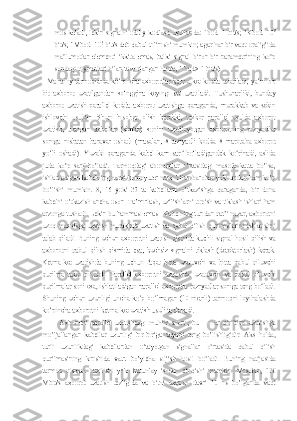 mos keladi, lekin signalni oddiy kodlash usullarida: 1bod=1 bit/s; 1Kbod=10 3
bit/s; 1Mbod=10 6
 bit/s deb qabul qilinishi mumkin; agar har bir vaqt oralig‘ida
ma’lumotlar   еlementi   ikkita   еmas,   balki   signal   biron-bir   parametrining   ko‘p
sondagi qiymatlari bilan tasvirlangan holda, 1 bod> 1 bit/s).
    Mahalliy  tarmoqlarda  ko‘pincha  axborotlar   ketma-ket  kodda  uzatiladi,  ya’ni   bir
bit   axborot   uzatilgandan   so‘nggina   keyingi   bit   uzatiladi.   Tushunarliki,   bunday
axborot   uzatish   parallel   kodda   axborot   uzatishga   qaraganda,   murakkab   va   sekin
ishlovchi   usuldir.   Shuni   hisobga   olish   kerakki,   tezkor   parallel   usulda   axborot
uzatish,   ulangan   kabellar   (simlar)   sonini   uzatilayotgan   axborotning   razryadlar
soniga   nisbatan   baravar   oshadi   (masalan,   8-razryadli   kodda   8   marotaba   axborot
yo‘li   oshadi).   Yuzaki   qaraganda   kabel   kam   sarf   bo‘ladigandek   ko‘rinadi,   aslida
juda   ko‘p   sarf   bo‘ladi.   Tarmoqdagi   abonentlar   o‘rtasidagi   masofa   katta   bo‘lsa,
ishlatiladigan kabelning narxi kompyuter narxi bilan barobar yoki undan ham ko‘p
bo‘lishi   mumkin.   8,   16   yoki   32   ta   kabellarni   o‘tkazishga   qaraganda,   bir   dona
kabelni o‘tkazish ancha oson. Ta’mirlash, uzilishlarni topish va tiklash ishlari ham
arzonga tushadi. Lekin bu hammasi emas.  Kabelning turidan qat’i nazar, axborotni
uzoq  masofaga   uzatish   murakkab   uzatish   va   qabul   qilish   qurilmalarini   ishlatishni
talab qiladi. Buning uchun axborotni uzatish qismida kuchli signal  hosil qilish va
axborotni   qabul   qilish   qismida   esa,   kuchsiz   signalni   tiklash   (detektorlash)   kerak.
Ketma-ket   uzatishda   buning   uchun   faqat   bitta   uzatuvchi   va   bitta   qabul   qiluvchi
qurilma   talab   qilinadi.   Parallel   axborotni   uzatishda   uzatuvchi   va   qabul   qiluvchi
qurilmalar soni esa, ishlatiladigan parallel axborotni razryadlar soniga teng bo‘ladi.
Shuning uchun uzunligi uncha ko‘p bo‘lmagan (10 metrli)  tarmoqni  loyihalashda
ko‘pincha axborotni ketma-ket uzatish usuli tanlanadi.
            Axborotni   parallel   uzatishdagi   muhim   sharti,   bu   —   har   bir   bitni   uzatishga
mo‘ljallangan   kabellar   uzunligi   bir-biriga   deyarli   teng   bo‘lishligidir.   Aks   holda,
turli   uzunlikdagi   kabellardan   o‘tayotgan   signallar   o‘rtasida   qabul   qilish
qurilmasining   kirishida   vaqt   bo‘yicha   siljish   hosil   bo‘ladi.   Buning   natijasida
tarmoq   qisman   buzilishi   yoki   butunlay   ishdan   chiqishi   mumkin.   Masalan,   100
Mbit/s   axborot   uzatish   tezligida   va   bitni   uzatish   davri   10   ns   bo‘lganda   vaqt 