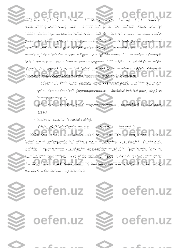 bo‘yicha   siljish   5-10   ns.dan   oshmasligi   lozim.   Bunday   siljish   kattaligi,
kabellarning   uzunlikdagi   farqi   1-2   metr   bo‘lganda   hosil   bo‘ladi.   Kabel   uzunligi
1000 metr bo‘lganda esa, bu kattalik 0,1 - 0,2 % ni tashkil qiladi. Haqiqatan, ba’zi
yuqori tezlikda ishlovchi mahalliy tarmoqlarda 2 - 4 talik kabel yordamida axborot
parallel uzatiladi. Berilgan tezlikni saqlab qolgan holda ancha arzoif kabel ishlatish
mumkin,   lekin   kabelni   ruxsat   etilgan   uzunligi   bir   necha   100   metrdan   oshmaydi.
Misol   tariqasida   Fast   Ethernet   tarmoq   segment   100   BASE-T4   keltirish   mumkin.
Kabelsozlik   sanoati   korxonalari   kabel   turlarini   ko‘p   miqdorda   ishlab   chiqaradi.
Hamma ishlab chiqariladigan kabellarni uch turga bo‘lish mumkin:
− o‘ralgan juft simli kabel   ( витая   пара   — twisted pair),   ular himoyalangan,
ya’ni   ekranlashtiriladi   ( экранированные   -   shielded   twisted   pair,   stop)   va
himoyalanmagan, 
− ya’ni   ekranlashtirilmagan   ( неэ кранированные   ,   unshielded   twisted   pair,
UTP);
− koaksial kabellar  (coaxial cable);
− shisha tolali kabellar ( оптолоконные   кабели  – fiber optic).
      Kabelning   har   bir   turi   o‘z   afzalliklari   va   kamchiliklariga   ega,   shuning   uchun
kabel   turini   tanlanganda   hal   qilinayotgan   masalaning   xususiyatini,   shuningdek,
alohida  olingan   tarmoq  xususiyatini   va   avvaldan   mavjud  bo‘lgan   barcha   korxona
standartlarining   o‘rniga,   1995-yilda   qabul   qilingan   EIA/TIA   586   (Commercial
Building   Telecommunication   Cabling   Standard)   standarti   mavjud   bo‘lib,   hozirgi
vaqtda shu standartdan foydalaniladi. 