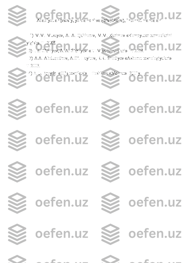 Adabiyotlar (asosiy, yordamchi va qo‘shimcha), internet manbalari
    1)   M.M.   Musayev,   A.   A.   Qahhorov,   M.M.   Karimov   «Kompyuter   tarmoqlarini
yig‘sh» T– 2006.
   2) I. S. G‘aniyev, A. A. G‘aniyev  «EHM va tarmoqlari»  T. 2008.
   3) A.A. Abduqodirov, A.G‘. Hayitov, R.R. Shodiyev «Axborot texnologiyalari»
T-2003.
  4) B. L. Broydo  «Ofis texnikasi» -  Toshkent «Mehnat» -2001y.  