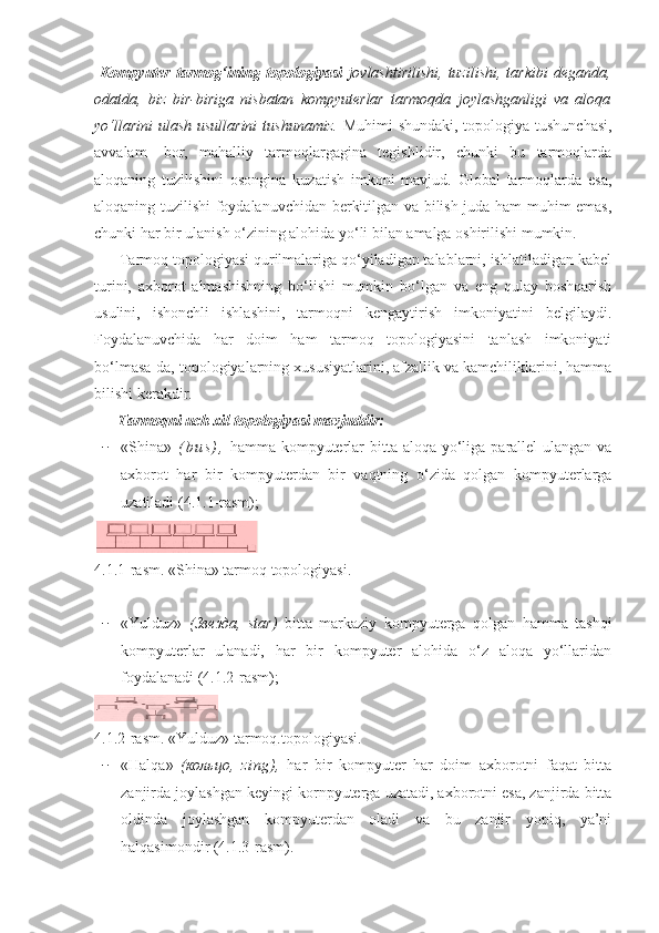   Kompyuter   tarmog‘ining  topologiyasi   jovlashtirilishi,   tuzilishi,  tarkibi   deganda,
odatda,   biz   bir-biriga   nisbatan   kompyuterlar   tarmoqda   joylashganligi   va   aloqa
yo‘llarini  ulash usullarini  tushunamiz.   Muhimi  shundaki, topologiya tushunchasi,
avvalam-   bor,   mahalliy   tarmoqlargagina   tegishlidir,   chunki   bu   tarmoqlarda
aloqaning   tuzilishini   osongina   kuzatish   imkoni   mavjud.   Global   tarmoqlarda   esa,
aloqaning tuzilishi foydalanuvchidan berkitilgan va bilish juda ham muhim emas,
chunki har bir ulanish o‘zining alohida yo‘li bilan amalga oshirilishi mumkin. 
      Tarmoq topologiyasi qurilmalariga qo‘yiladigan talablarni, ishlatiladigan kabel
turini,   axborot   almashishning   bo‘lishi   mumkin   bo‘lgan   va   eng   qulay   boshqarish
usulini,   ishonchli   ishlashini,   tarmoqni   kengaytirish   imkoniyatini   belgilaydi.
Foydalanuvchida   har   doim   ham   tarmoq   topologiyasini   tanlash   imkoniyati
bo‘lmasa-da, topologiyalarning xususiyatlarini, afzallik va kamchiliklarini, hamma
bilishi kerakdir.
       Tarmoqni uch xil topologiyasi mavjuddir:
− «Shina»   ( b u s ) ,   hamma kompyuterlar  bitta aloqa yo‘liga parallel  ulangan va
axborot   har   bir   kompyuterdan   bir   vaqtning   o‘zida   qolgan   kompyuterlarga
uzatiladi (4.1.1-rasm);
4.1. 1-rasm.  «Shina» tarmoq topologiyasi.
− «Yulduz»   ( Звезда ,   star)   bitta   markaziy   kompyuterga   qolgan   hamma   tashqi
kompyuterlar   ulanadi,   har   bir   kompyuter   alohida   o‘z   aloqa   yo‘llaridan
foydalanadi (4.1.2-rasm);
4.1.2-rasm.  «Yulduz» tarmoq.topologiyasi.
− «Halqa»   ( кольцо ,   zing),   har   bir   kompyuter   har   doim   axborotni   faqat   bitta
zanjirda joylashgan keyingi kornpyuterga uzatadi, axborotni esa, zanjirda bitta
oldinda   joylashgan   kompyuterdan   oladi   va   bu   zanjir   yopiq,   ya’ni
halqasimondir (4.1.3-rasm). 