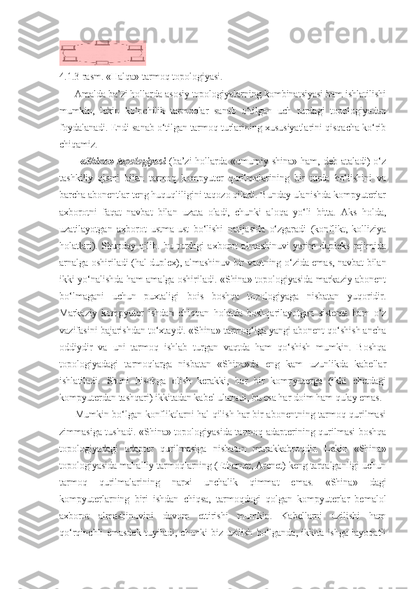 4.1.3-rasm.  «Halqa» tarmoq topologiyasi.
      Amalda ba’zi hollarda asosiy topologiyalarning kombinatsiyasi ham ishlatilishi
mumkin,   lekin   ko‘pchilik   tarmoqlar   sanab   o‘tilgan   uch   turdagi   topologiyadan
foydalanadi. Endi sanab o‘tilgan tarmoq turlarining xususiyatlarini qisqacha ko‘rib
chiqamiz.
           «Shina» topologiyasi   (ba’zi  hollarda «umumiy shina» ham, deb  ataladi)  o‘z
tashkiliy   qismi   bilan   tarmoq   kompyuter   qurilmalarining   bir   turda   bo‘lishini   va
barcha abonentlar teng huquqliligini taqozo qiladi. Bunday ulanishda kompyuterlar
axborotni   faqat   navbat   bilan   uzata   oladi,   chunki   aloqa   yo‘li   bitta.   Aks   holda,
uzatilayotgan   axborot   ustma-ust   bo‘lishi   natijasida   o‘zgaradi   (konflikt,   kolliziya
holatlari).   Shunday   qilib.   bu   turdagi   axborot   almashinuvi   yarim   dupleks   rejimida
arnalga oshiriladi (hal duplex), almashinuv bir vaqtning o‘zida emas, navbat bilan
ikki yo‘nalishda ham amalga oshiriladi. «Shina» topologiyasida markaziy abonent
bo‘lmagani   uchun   puxtaligi   bois   boshqa   topologiyaga   nisbatan   yuqoridir.
Markaziy   kompyuter   ishdan   chiqqan   holatda   boshqarilayotgan   sistema   ham   o‘z
vazifasini bajarishdan to‘xtaydi. «Shina» tarmog‘iga yangi abonent qo‘shish ancha
oddiydir   va   uni   tarmoq   ishlab   turgan   vaqtda   ham   qo‘shish   mumkin.   Boshqa
topologiyadagi   tarmoqlarga   nisbatan   «Shina»da   eng   kam   uzunlikda   kabellar
ishlatiladi.   Shuni   hisobga   olish   kerakki,   har   bir   kompyuterga   (ikki   chetdagi
kompyuterdan tashqari) ikkitadan kabel ulanadi, bu esa har doim ham qulay emas.
         Mumkin bo‘lgan konfliktlarni hal qilish har bir abonentning tarmoq qurilmasi
zimmasiga tushadi. «Shina» topologiyasida tarmoq adapterining qurilmasi boshqa
topologiyadagi   adapter   qurilmasiga   nisbatan   murakkabroqdir.   Lekin   «Shina»
topologiyasida mahalliy tarmoqlarning (Ethernet, Arcnet) keng tarqalganligi uchun
tarmoq   qurilmalarining   narxi   unchalik   qimmat   emas.   «Shina»   dagi
kompyuterlarning   biri   ishdan   chiqsa,   tarmoqdagi   qolgan   kompyuterlar   bemalol
axborot   almashinuvini   davom   ettirishi   mumkin.   Kabellarni   uzilishi   ham
qo‘rqinchli   emasdek   tuyiladi,   chunki   biz   uzilish   bo‘lganda,   ikkita   ishga   layoqatli 