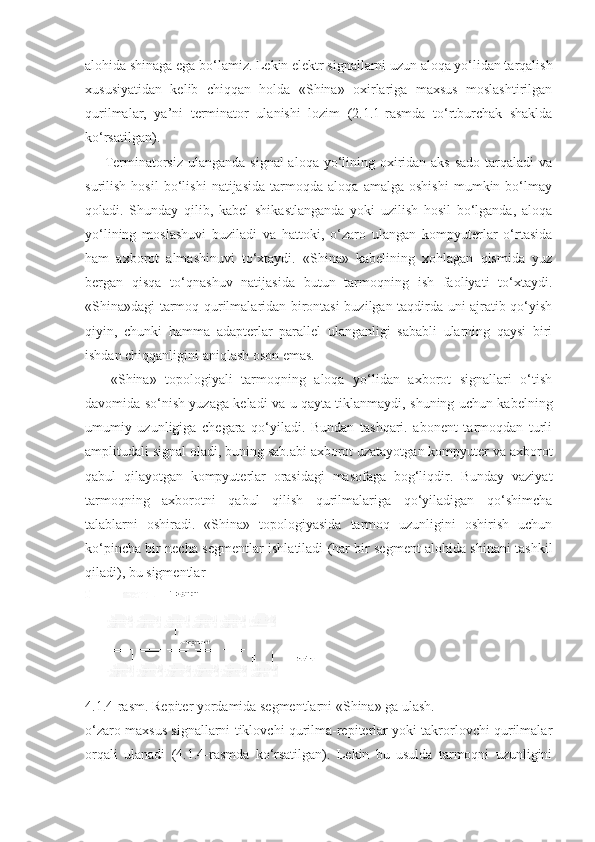 alohida shinaga ega bo‘lamiz. Lekin elektr signallarni uzun aloqa yo‘lidan tarqalish
xususiyatidan   kelib   chiqqan   holda   «Shina»   oxirlariga   maxsus   moslashtirilgan
qurilmalar,   ya’ni   terminator   ulanishi   lozim   (2.1.1-rasmda   to‘rtburchak   shaklda
ko‘rsatilgan).
       Terminatorsiz ulanganda signal  aloqa yo‘lining oxiridan aks sado  tarqaladi  va
surilish   hosil   bo‘lishi   natijasida   tarmoqda   aloqa   amalga   oshishi   mumkin   bo‘lmay
qoladi.   Shunday   qilib,   kabel   shikastlanganda   yoki   uzilish   hosil   bo‘lganda,   aloqa
yo‘lining   moslashuvi   buziladi   va   hattoki,   o‘zaro   ulangan   kompyuterlar   o‘rtasida
ham   axborot   almashinuvi   to‘xtaydi.   «Shina»   kabelining   xohlagan   qismida   yuz
bergan   qisqa   to‘qnashuv   natijasida   butun   tarmoqning   ish   faoliyati   to‘xtaydi.
«Shina»dagi tarmoq qurilmalaridan birontasi buzilgan taqdirda uni ajratib qo‘yish
qiyin,   chunki   hamma   adapterlar   parallel   ulanganligi   sababli   ularning   qaysi   biri
ishdan chiqqanligini aniqlash oson emas.
      «Shina»   topologiyali   tarmoqning   aloqa   yo‘lidan   axborot   signallari   o‘tish
davomida so‘nish yuzaga keladi va u qayta tiklanmaydi, shuning uchun kabelning
umumiy   uzunligiga   chegara   qo‘yiladi.   Bundan   tashqari.   abonent   tarmoqdan   turli
amplitudali signal oladi, buning sab.abi axborot uzatayotgan kompyuter va axborot
qabul   qilayotgan   kompyuterlar   orasidagi   masofaga   bog‘liqdir.   Bunday   vaziyat
tarmoqning   axborotni   qabul   qilish   qurilmalariga   qo‘yiladigan   qo‘shimcha
talablarni   oshiradi.   «Shina»   topologiyasida   tarmoq   uzunligini   oshirish   uchun
ko‘pincha bir necha segmentlar ishla tiladi (har bir segment alohida shinani tashkil
qiladi), bu sigmentlar
4.1.4-rasm. Repiter yordamida segmentlarni «Shina» ga ulash.
o‘zaro maxsus signallarni tiklovchi qurilma-repiterlar yoki takrorlovchi qurilmalar
orqali   ulanadi   (4.1.4-rasmda   ko‘rsatilgan).   Lekin   bu   usulda   tarmoqni   uzunligini 