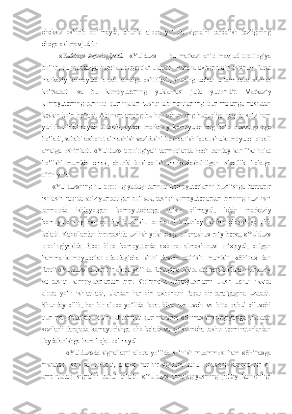 cheksiz   oshirib   bo‘lmaydi,   chunki   aloqa   yo‘lida   signalni   tarqalish   tezligining
chegarasi mavjuddir.
            «Yulduz»   topologiyasi.     «Yulduz»   —   bu   markazi   aniq   mavjud   topologiya
bo‘lib, bu markazga barcha abonentlar ulanadi. Barcha axborot almashinuvi faqat
markaziy   kompyuter   orqali   amalga   oshiriladi,   shuning   uchun   u   tarmoqqa   xizmat
ko‘rsatadi   va   bu   kompyuterning   yuklamasi   juda   yuqoridir.   Markaziy
kompyuterning   tarmoq   qurilmalari   tashqi   abonentlarning   qurilmalariga   nasbatan
keskin ko‘p bo‘ladi. Abonentlarning bu hol uchun teng huquqligi haqida so‘z ham
yuritib   o‘tirilmaydi.   Odatda,   aynan   markaziy   kompyuter   eng   ko‘p   quvvatga   ega
bo‘ladi, sababi axborot almashish vazifasini boshqarish faqat shu kompyuter orqali
amalga   oshiriladi.   «Yulduz»   topologiyali   tarmoqlarda   hech   qanday   konflikt   holat
bo‘lishi   mumkin   emas,   chunki   boshqarish   markazlashtirilgan.   Konflikt   holatga
o‘rin yo‘q.
        «Yulduz»ning   bu   topologiyadagi   tarmoq   kompyuterlarini   buzilishga   barqaror
ishlashi haqida so‘z yuritadigan bo‘lsak, tashqi kompyuterlardan birining buzilishi
tarmoqda   ishlayotgan   kompyuterlarga   ta’sir   qilmaydi,   lekin   markaziy
kompyuterning   har   qanday   buzilishi   tarmoqni   butunlay   ishdan   chiqishiga   olib
keladi. Kabellardan birortasida uzilish yoki qisqa to‘qnashuv ro‘y bersa, «Yulduz»
topologiyasida   faqat   bitta   kompyuterda   axborot   almashinuvi   to‘xtaydi,   qolgan
hamma   kompyuterlar   odatdagicha   ishini   davom   ettirishi   mumkin.   «Shina»   dan
farqli «Yulduz» da har bir aloqa yo‘lida faqatgina ikkita abonent bo‘ladi: markaziy
va   tashqi   kompyuterlardan   biri.   Ko‘pincha   kompyuterlarni   ulash   uchun   ikkita
aloqa   yo‘li   ishlatiladi,   ulardan   har   biri   axborotni   faqat   bir   tarafgagina   uzatadi.
Shunday   qilib,   har   bir   aloqa   yo‘lida   faqat   bitta   uzatuvchi   va   bitta   qabul   qiluvchi
qurilma ishlatiladi. Bu holat tarmoq qurilmalarini «Shina» topologiyasiga nisbatan
sezilarli darajada kamaytirishga ohb keladi va qo‘shimcha tashqi terminatorlardan
foydalanishga ham hojat qolmaydi.
                    «Yulduz»da  signallarni  aloqa  yo‘lida  so‘nish  muammosi   ham  «Shina»ga
nisbatan   oson   hal   bo‘ladi,   chunki   har   bir   signalni   qabul   qiluvchi   qurilma   bir   xil
amplitudali   signalni   qabul   qiladi.   «Yulduz»   topologiyasining   jiddiy   kamchiligi 