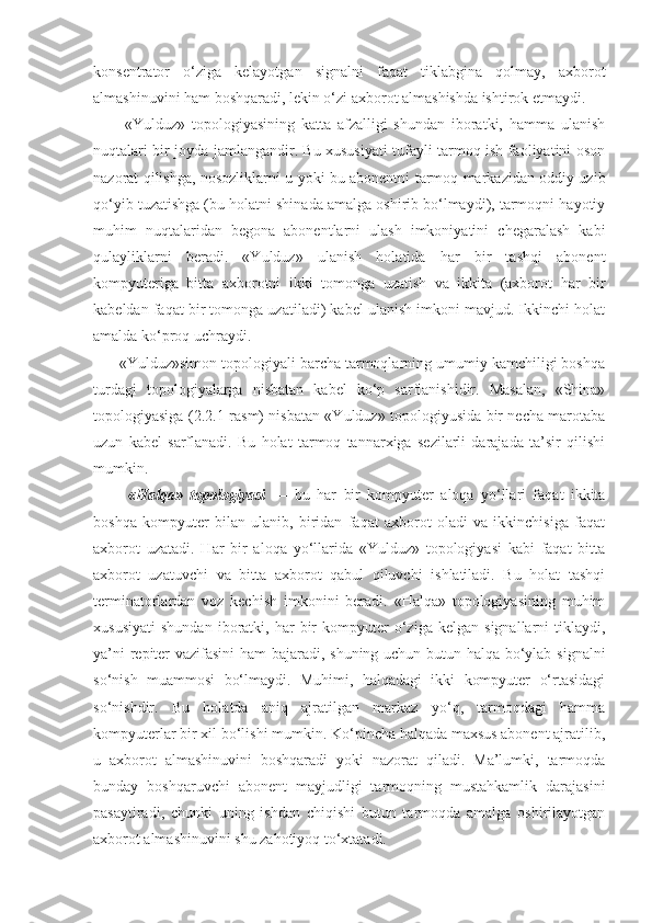 konsentrator   o‘ziga   kelayotgan   signalni   faqat   tiklabgina   qolmay,   axborot
almashinuvini ham boshqaradi, lekin o‘zi axborot almashishda ishtirok etmaydi.
          «Yulduz»   topologiyasining   katta   afzalligi   shundan   iboratki,   hamma   ulanish
nuqtalari bir joyda jamlangandir. Bu xususiyati tufayli tarmoq ish faoliyatini oson
nazorat qilishga, nosozliklarni u yoki bu abonentni tarmoq markazidan oddiy uzib
qo‘yib tuzatishga (bu holatni shinada amalga oshirib bo‘lmaydi), tarmoqni hayotiy
muhim   nuqtalaridan   begona   abonentlarni   ulash   imkoniyatini   chegaralash   kabi
qulayliklarni   beradi.   «Yulduz»   ulanish   holatida   har   bir   tashqi   abonent
kompyuteriga   bitta   axborotni   ikki   tomonga   uzatish   va   ikkita   (axborot   har   bir
kabeldan faqat bir tomonga uzatiladi) kabel ulanish imkoni mavjud. Ikkinchi holat
amalda ko‘proq uchraydi.
      «Yulduz»simon topologiyali barcha tarmoqlarning umumiy kamchiligi boshqa
turdagi   topologiyalarga   nisbatan   kabel   ko‘p   sarflanishidir.   Masalan,   «Shina»
topologiyasiga (2.2.1-rasm) nisba tan «Yulduz» topologiyusida bir necha marotaba
uzun   kabel   sarflanadi.   Bu   holat   tarmoq   tannarxiga   sezilarli   darajada   ta’sir   qilishi
mumkin.
          «Halqa»   topologiyasi   —   bu   har   bir   kompyuter   aloqa   yo‘llari   faqat   ikkita
boshqa   kompyuter   bilan   ulanib,   biridan   faqat   axborot   oladi   va   ikkinchisiga   faqat
axborot   uzatadi.   Har   bir   aloqa   yo‘llarida   «Yulduz»   topologiyasi   kabi   faqat   bitta
axborot   uzatuvchi   va   bitta   axborot   qabul   qiluvchi   ishlatiladi.   Bu   holat   tashqi
terminatorlardan   voz   kechish   imkonini   beradi.   «Halqa»   topologiyasining   muhim
xususiyati   shundan   iboratki,  har   bir   kompyuter   o‘ziga   kelgan   signallarni   tiklaydi,
ya’ni repiter vazifasini ham bajaradi, shuning uchun butun halqa bo‘ylab signalni
so‘nish   muammosi   bo‘lmaydi.   Muhimi,   halqadagi   ikki   kompyuter   o‘rtasidagi
so‘nishdir.   Bu   holatda   aniq   ajratilgan   markaz   yo‘q,   tarmoqdagi   hamma
kompyuterlar bir xil bo‘lishi mumkin. Ko‘pincha halqada maxsus abonent ajratilib,
u   axborot   almashinuvini   boshqaradi   yoki   nazorat   qiladi.   Ma’lumki,   tarmoqda
bunday   boshqaruvchi   abonent   mayjudligi   tarmoqning   mustahkamlik   darajasini
pasaytiradi,   chunki   uning   ishdan   chiqishi   butun   tarmoqda   amalga   oshirilayotgan
axborot almashinuvini shu zahotiyoq to‘xtatadi. 