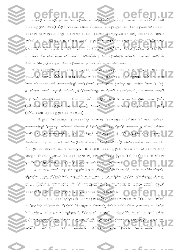       Jiddiy qilib aytganda, kompyuterlar halqada to‘liq teng huquqli emas («Shina»
topologiyasi kabi). Ayni vaqtda axborot qabul qilayotgan bir kompyuter axborotni
boshqa   kompyuterlarga   nisbatan   oldin,   qolgan   kompyuterlar   esa,   axborotni   keyin
qabul   qiladi.   Maxsus   «Halqa»   topologiyasi   tarmoqning   aynan   shu   mo‘ljallangan
axborotni   tarmoqda   almashinuvini   boshqarish   usullari,   xususiyatiga   asoslangan
bo‘ladi.   Bu   usullarda   axborotni   navbatdagi   kompyuterga   uzatish   huquqi   davrida
ketma-ket joylashgan kompyuterlarga navbati bilan beriladi.
         «Halqa»ga yangi  abonentni  ulash,  odatda, oddiy, lekin, albatta, ulash vaqtida
butun tarmoqni ishdan to‘xtatish lozim bo‘ladi. «Shina» topologiyasi kabi halqada
ham   abonentlarni   tarmoqdagi   maksimal   soni   katta   (ming   va   undan   ham   ko‘p).
«Halqa» topologiyasi, odatda, yuklamalarga chidamli hisoblanadi, u tarmoq orqali
eng ko‘p axborot  oqimini  ishonchli  ta’minlaydi, chunki  unda konflikt  holati  yo‘q
(«Shina»   topologiyasi   da   mavjud),   shuningdek,   markaziy   obyekt   ham   yo‘q
(«Yulduz» topologiyasida mavjud).
          Signal   halqadagi   tarmoqning   hamma   kompyuterlaridan   o‘tgani   uchun,
tarmoqdagi   kompyuterlarni   birontasi   ishdan   chiqsa   (yoki   tarmoq   qurilmalaridan
biri),   butun   tarmoqning   ish   faoliyati   to‘xtaydi.   Xuddi   shuningdek,   tarmoq
kabellarining   birontasi   uzilsa   yoki   qisqa   to‘qnashuv   ro‘y   bersa,   butun   tarmoq   ish
faoliyatini   davom   ettira   olmaydi.   «Halqa»   topologiyasi   kabellari   uzilishiga   eng
sezgir, shuning uchun bu topologiyada, odatda, ikkita (yoki ko‘proq) parallel aloqa
yo‘llari o‘tkaziladi, ulardan biri zaxira uchun mo‘ljallanadi.
        «Halqa» topologiyasining yirik yutug‘i shundan iboratki, unda har bir obyekt
signalni qayta tiklash imkoniyati butun tarmoq uzunligini keskin oshirishga xizmat
qiladi   (ba’zida   bir   necha   o‘n   kilometrgacha).   Bu   ma’noda   «Halqa»   topologiyasi
boshqa barcha topologiyalardan yuqori ustunlikka egadir.
                «Halqa»   topologiyasida   tarmoqdagi   har   bir   kompyuterga   ikkitadan   kabel
o‘tkazihshini kamchilik («Yulduz»ga nisbatan), deb hisoblashimiz mumkin. Ba’zi
hollarda   «Halqa»   topologiyasida   ikkita   aloqa   yo‘li   o‘tkazilib,   bu   aloqa   yo‘llarida
axborot qarama-qarshi tomonga uzatiladi. Bunday yechimning maqsadi — axborot
uzatish   tezligini   ikki   marotaba   oshirish.   Shuningdek,   kabellardan   biri 