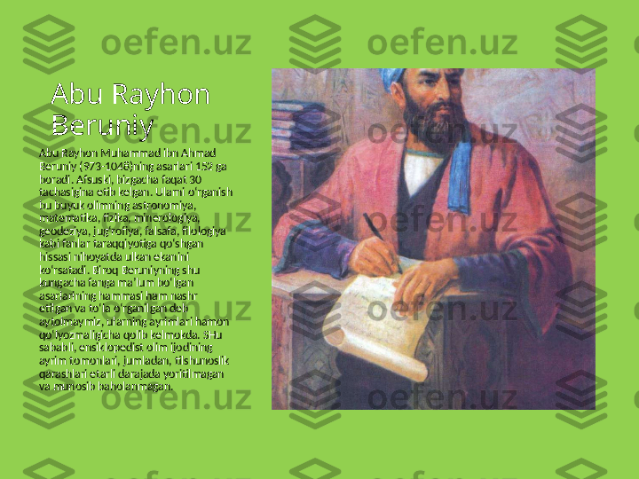 Abu Rayhon 
Beruniy
Abu Rayhon Muhammad ibn Ahmad 
Beruniy (973-1048)ning asarlari 152 ga 
boradi. Afsuski, bizgacha faqat 30 
tachasigina etib kelgan. Ularni o‘rganish 
bu buyuk olimning astronomiya, 
matematika, fizika, minerologiya, 
geodeziya, jug‘rofiya, falsafa, filologiya 
kabi fanlar taraqqiyotiga qo‘shgan 
hissasi nihoyatda ulkan ekanini 
ko‘rsatadi. Biroq Beruniyning shu 
kungacha fanga ma’lum bo‘lgan 
asarlarining hammasi ham nashr 
etilgan va to‘la o‘rganilgan deb 
aytolmaymiz, ularning ayrimlari hamon 
qo‘lyozmaligicha qolib kelmokda. SHu 
sababli, ensiklopedist olim ijodining 
ayrim tomonlari, jumladan, tilshunoslik 
qarashlari etarli darajada yoritilmagan 
va munosib baholanmagan. 