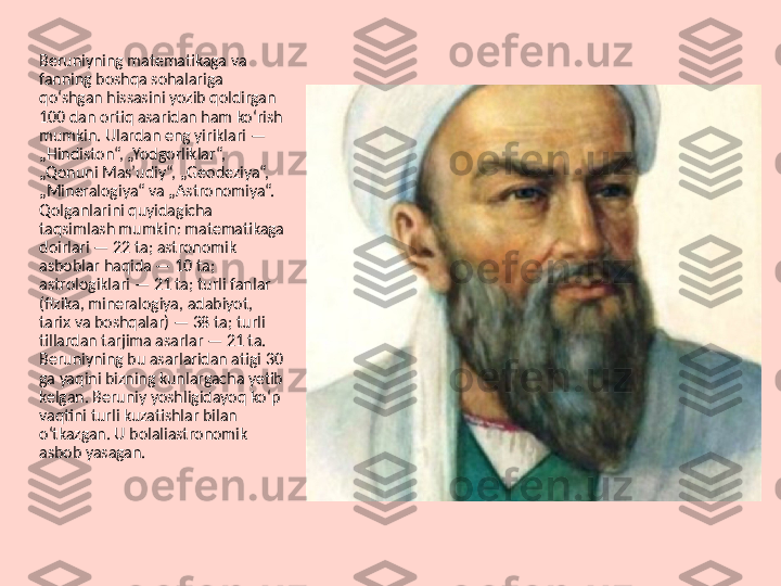 Beruniyning matematikaga va 
fanning boshqa sohalariga 
qoʻshgan hissasini yozib qoldirgan 
100 dan ortiq asaridan ham koʻrish 
mumkin. Ulardan eng yiriklari — 
„Hindiston“, „Yodgorliklar“, 
„Qonuni Masʼudiy“, „Geodeziya“, 
„Mineralogiya“ va „Astronomiya“. 
Qolganlarini quyidagicha 
taqsimlash mumkin: matematikaga 
doirlari — 22 ta; astronomik 
asboblar haqida — 10 ta; 
astrologiklari — 21 ta; turli fanlar 
(fizika, mineralogiya, adabiyot, 
tarix va boshqalar) — 38 ta; turli 
tillardan tarjima asarlar — 21 ta. 
Beruniyning bu asarlaridan atigi 30 
ga yaqini bizning kunlargacha yetib 
kelgan. Beruniy yoshligidayoq koʻp 
vaqtini turli kuzatishlar bilan 
oʻtkazgan. U bolaliastronomik 
asbob yasagan.  