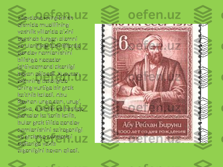 «Saydana»ning kirish 
qismida muallifning 
yoshlik yillarida o‘zini 
qurshab turgan olamni 
va ularining turli tillarda 
qanday nomlanishini 
bilishga naqadar 
ishtiyoqmand ekanligi 
bayon qilinadi .  Xususan, 
olimning bolaligida 
uning yurtiga bir grek 
ko‘chib keladi. Abu 
Rayhon unga don, urug‘, 
meva, o‘simlik va boshqa 
narsalar ko‘tarib kelib, 
bular grek tilida qanday 
nomlanishini so‘raganligi 
va grekcha nomlarini 
daftariga yozib 
olganligini bayon qiladi. 