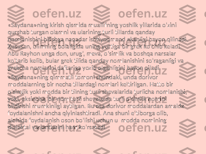 «Saydana»ning kirish qismida muallifning yoshlik yillarida o‘zini 
qurshab turgan olamni va ularining turli tillarda qanday 
nomlanishini bilishga naqadar ishtiyoqmand ekanligi bayon qilinadi . 
Xususan, olimning bolaligida uning yurtiga bir grek ko‘chib keladi. 
Abu Rayhon unga don, urug‘, meva, o‘simlik va boshqa narsalar 
ko‘tarib kelib, bular grek tilida qanday nomlanishini so‘raganligi va 
grekcha nomlarini daftariga yozib olganligini bayon qiladi.
«Saydana»ning qimmatli tomoni shundaki, unda dorivor 
moddalarning bir necha tillardagi nomlari keltirilgan. Hatto bir 
o‘simlik yoki modda bir tilning turli shevalarida turlicha nomlanishi, 
yoki, aksincha, bir nom turli shevalarda turli o‘simlik nomini 
bildirishi mumkinligi aytilgan. Bu esa dorivor moddalardan amalda 
foydalanishni ancha qiyinlashtiradi. Ana shuni e’tiborga olib, 
alohida foydalanish oson bo‘lishi uchun u  modda nomining 
dialektal variantlarini ham ko‘rsatadi. 