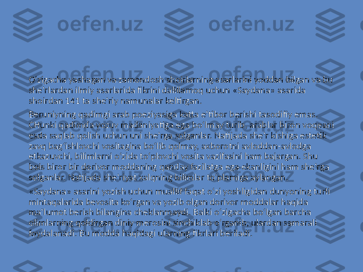 O‘zigacha yashagan va zamondosh shoirlarning asarlarini yoddan bilgan va bu 
she’rlardan ilmiy asarlarida fikrini dalillamoq uchun «Saydana» asarida 
shoirdan 141 ta she’riy namunalar keltirgan.
Beruniyning qadimgi arab poeziyasiga katta e’tibor berishi tasodifiy emas. 
CHunki qadimda yozuv madaniyatiga ega bo‘lmay turib, arablar biron voqeani 
esda saqlab qolish uchun uni she’rga solganlar. Natijada she’r kishiga estetik 
zavq bag‘ishlovchi vositagina bo‘lib qolmay, axborotni avloddan-avlodga 
etkazuvchi, bilimlarni o‘zida to‘plovchi vosita vazifasini ham bajargan. Shu 
bois biror bir dorivor moddaning qanday fazilatga ega ekanligini ham she’rga 
solganlar. Natijada she’riyat xalqning bilimlar to‘plamiga aylangan.
«Saydana» asarini yozish uchun muallif faqat o‘zi yoshligidan dunyoning turli 
mintaqalarida bevosita ko‘rgan va yozib olgan dorivor moddalar haqida 
ma’lumot berish bilangina cheklanmaydi. Balki o‘zigacha bo‘lgan barcha 
olimlarning qoldirgan diniy merosini sinchiklab o‘rganib, ulardan samarali 
foydalanadi. Bu modda haqidagi ularning fikrlari beriladi. 