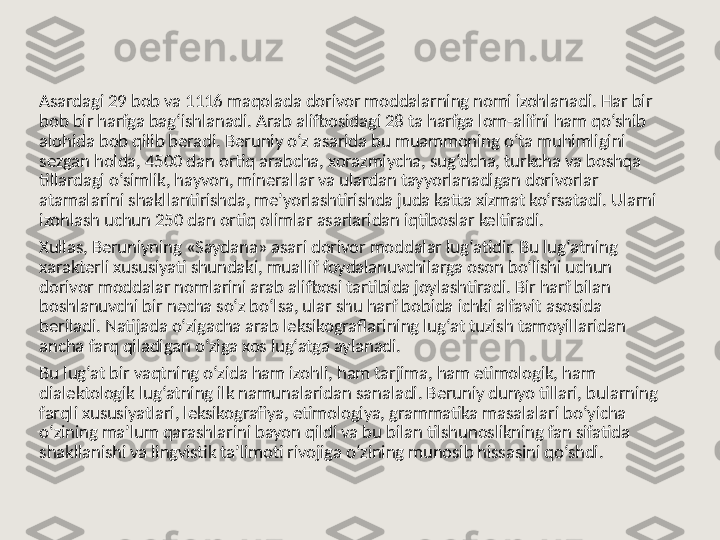 Asardagi 29 bob va 1116 maqolada dorivor moddalarning nomi izohlanadi. Har bir 
bob bir harfga bag‘ishlanadi. Arab alifbosidagi 28 ta harfga lom-alifni ham qo‘shib 
alohida bob qilib beradi. Beruniy o‘z asarida bu muammoning o‘ta muhimligini 
sezgan holda, 4500 dan ortiq arabcha, xorazmiycha, sug‘dcha, turkcha va boshqa 
tillardagi o‘simlik, hayvon, minerallar va ulardan tayyorlanadigan dorivorlar 
atamalarini shakllantirishda, me’yorlashtirishda juda katta xizmat ko‘rsatadi. Ularni 
izohlash uchun 250 dan ortiq olimlar asarlaridan iqtiboslar keltiradi.
Xullas, Beruniyning «Saydana» asari dorivor moddalar lug‘atidir. Bu lug‘atning 
xarakterli xususiyati shundaki, muallif foydalanuvchilarga oson bo‘lishi uchun 
dorivor moddalar nomlarini arab alifbosi tartibida joylashtiradi. Bir harf bilan 
boshlanuvchi bir necha so‘z bo‘lsa, ular shu harf bobida ichki alfavit asosida 
beriladi. Natijada o‘zigacha arab leksikograflarining lug‘at tuzish tamoyillaridan 
ancha farq qiladigan o‘ziga xos lug‘atga aylanadi.
Bu lug‘at bir vaqtning o‘zida ham izohli, ham tarjima, ham etimologik, ham 
dialektologik lug‘atning ilk namunalaridan sanaladi. Beruniy dunyo tillari, bularning 
farqli xususiyatlari, leksikografiya, etimologiya, grammatika masalalari bo‘yicha 
o‘zining ma’lum qarashlarini bayon qildi va bu bilan tilshunoslikning fan sifatida 
shakllanishi va lingvistik ta’limoti rivojiga o‘zining munosib hissasini qo‘shdi. 