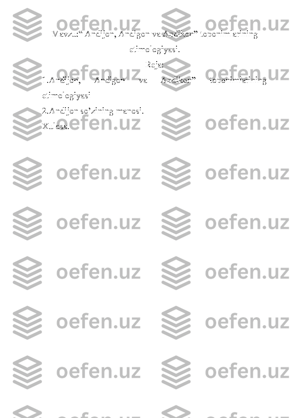 Mavzu:“ Andijon, Andigon va Andikon” toponimlarining
etimologiyasi.
Reja:
1.Andijon,   Andigon   va   Andikon”   toponimlarining
etimologiyasi
2. Andijon so’zining manosi.
Xulosa. 