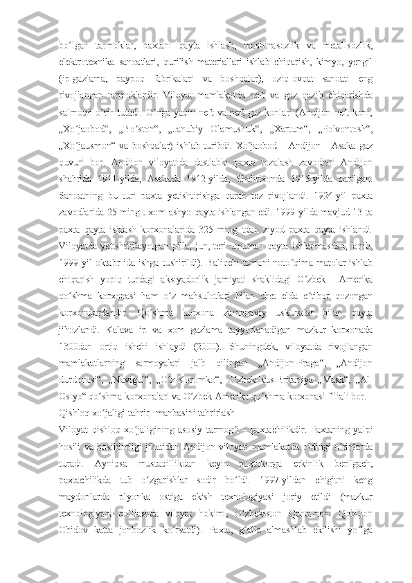 bo lgan   tarmoklar,   paxtani   qayta   ishlash,   mashinasozlik   va   metallsozlik,ʻ
elektrotexnika   sanoatlari,   qurilish   materiallari   ishlab   chiqarish,   kimyo,   yengil
(ip-gazlama,   paypoq   fabrikalari   va   boshqalar),   oziq-ovqat   sanoati   eng
rivojlangan   tarmoklardir.   Viloyat   mamlakatda   neft   va   gaz   qazib   chiqarishda
salmoqli  o rin  tutadi.  O nga  yaqin  neft   va  neft-gaz  konlari  (Andijon  neft  koni,	
ʻ ʻ
„Xo jaobod“,   „Bo ston“,   „Janubiy   Olamushuk“,   „Xartum“,   „Polvontosh“,	
ʻ ʻ
„Xo jausmon“   va   boshqalar)   ishlab   turibdi.   Xo jaobod
ʻ ʻ   –   Andijon   –   Asaka   gaz
quvuri   bor.   Andijon   viloyatida   dastlabki   paxta   tozalash   zavodlari   Andijon
shahrida   1911-yilda,   Asakada   1912-yilda,   Shahrixonda   1915-yilda   qurilgan.
Sanoatning   bu   turi   paxta   yetishtirishga   qarab   tez   rivojlandi.   1924-yil   paxta
zavodlarida 25 ming t xom ashyo qayta ishlangan edi. 1999-yilda mavjud 13 ta
paxta   qayta   ishlash   korxonalarida   325   ming   tdan   ziyod   paxta   qayta   ishlandi.
Viloyatda   yetishtirilayotgan   pilla,   jun,   teri   umuman   qayta   ishlanmasdan,   lanib,
1999-yil   oktabr   ida ishga   tushirildi). Baliqchi  tumani   noto qima  matolar   ishlab	
ʻ
chiqarish   yopiq   turdagi   aksiyadorlik   jamiyati   shaklidagi   O zbek	
ʻ   –   Amerika
qo shma   korxonasi   ham   o z   mahsulotlari   bilan   chet   elda   e tibor   qozongan	
ʻ ʻ ʼ
korxonalardandir.   Qo shma   korxona   zamonaviy   uskunalar   bilan   qayta	
ʻ
jihozlandi.   Kalava   ip   va   xom   gazlama   tayyorlanadigan   mazkur   korxonada
1300dan   ortiq   ishchi   ishlaydi   (2000).   Shuningdek,   viloyatda   rivojlangan
mamlakatlarning   sarmoyalari   jalb   qilingan   „Andijon-Praga“,   „Andijon
durdonasi“,   „Navigul“,   „O z-Koromko“,   O zbek-Rus-Britaniya   „Mask“,   „Al-	
ʻ ʻ
Osiyo“ qo shma korxonalari va O zbek-Amerika qo shma korxonasi filiali bor.	
ʻ ʻ ʻ
Qishloq xo jaligi[
ʻ tahrir   |   manbasini tahrirlash ]
Viloyat   qishloq   xo jaligining   asosiy   tarmog i	
ʻ ʻ   –   paxtachilikdir.   Paxtaning   yalpi
hosili   va   hosildorligi   jihatidan   Andijon   viloyati   mamlakatda   oldingi   o rinlarda	
ʻ
turadi.   Ayniqsa   mustaqillikdan   keyin   paxtakorga   erkinlik   berilgach,
paxtachilikda   tub   o zgarishlar   sodir   bo ldi.   1997-yildan   chigitni   keng	
ʻ ʻ
maydonlarda   plyonka   ostiga   ekish   texnologiyasi   joriy   etildi   (mazkur
texnologiyani   qo llashda   viloyat   hokimi,   O zbekiston   Qahramoni   Qobiljon	
ʻ ʻ
Obidov   katta   jonbozlik   ko rsatdi).   Paxta,   g alla   almashlab   ekilishi   yo lga	
ʻ ʻ ʻ 