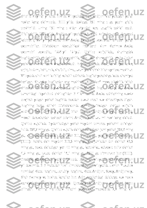 chiqildi.Keyingi   yillarda   boshqa   viloyatlarda   ham   andijonliklar   yaratgan   yangi
navlar   keng   ekilmoqda.   2000-yilda   davlatga   250   ming   t   ga   yaqin   g allaʻ
topshirildi.   Uning   150   ming   t   sidan   ziyodini   sara   urug lik   tashkil   etadi.	
ʻ
G allachilik   1999-yilda   Andijon   viloyatiga   9,3   mlrd.   so mdan   ortiq   daromad	
ʻ ʻ
keltirdi.   (1994-yil   yanvarda   bosh   Asaka   avtomobil   zavodidan   chiqqan   yangi
avtomobillar.   O zbekiston   Respublikasi   Prezidenti   Islom   Karimov   Asaka	
ʻ
avtomobil   zavodila,   1996-yil   19-iyul.   Qishloq   xo jalikda,   shuningdek	
ʻ
bog dorchilik,   tokchilik,   sabzavotchilik,   don   va   chorvachilik   mahsulotlari	
ʻ
yetishtirish   bilan   ham   shug ullaniladi.   Bog dorchilikda   Andijon   viloyati   anor,	
ʻ ʻ
anjir, bodom, behi, nok, shaftoli, olma, uzum yetishtirish bilan ayniqsa mashhur.
Viloyatda aholi soni ko pligi sababli adirlarda bog lar yaratishga katta ahamiyat	
ʻ ʻ
berilgan.   Shunday   bog lardan   eng   mashhuri   „Sohibkor“   meva-tokchilik   ishlab
ʻ
chiqarish   shirkatlar   uyushmasi   bog idir.   Mazkur   bog   1981-yilda,   Asaka	
ʻ ʻ
tumanidagi   Fayziobod   qishlog idan   3–4	
ʻ   km   narida   Asaka   adirlarining   suvsiz
qovjirab   yotgan   yerlari   bag rida   pastdan   quvur   orqali   suv   chiqaribyara-tilgan.	
ʻ
Bog ning   barpo   etilishi   O zbekistonda   xizmat   ko rsatgan   qishloq   xo jalik	
ʻ ʻ ʻ ʻ
xodimi   Tilavoldi   Yoqubov   nomi   bilan   bog liq.   Andijon   viloyati   bog larida	
ʻ ʻ
mevali   daraxtlardan   tashqari   toknint   Andijon   kora   uzu   mi   navi   keng   ekiladi.
Qishloq   xujalikda   foydaniladigan   yerlar   maydoni   tomorqa   yerlarini   qo shgan	
ʻ
holda 256,7 ming ga. Qishloq xujalik ekinlari ekiladigan jami yerlari 257,6 ming
ga,   shu   jumladan   haydaladigan   yer   200,9   ming   ga,   yaylovlar   21,7   ming   ga
(2000).   Barcha   ekin   maydoni   202,5   ming   ga,   shu   jumladan   don   ekinlari   82,5
ming   ga,   paxta   ekiladigan   yer   PO   ming   ga,   kartoshka,   sabzavot-poliz   ekinlari
4,9   ming   ga,   ozuqa   ekinlari   16,1   ming   ga,   3500   ga   o rmonzor   bor   (2000).	
ʻ
Grechixa   va   soya   ham   yetishtirilmoqda.   Umuman   viloyatda   mirishkor   dehqon
yil davomida 2–3-martadan hosil olmokla. Andijon viloyatida Usmon Yusupov
nomidagi Katta Farg ona, Janubiy Farg ona, Katta Andijon, Savay, Andijonsoy,	
ʻ ʻ
Shah-rixonsoy   va   boshqa   kanallar   bor.   Adir   zonalaridagi   dalalarga   suv   nasos
stansiyalari   yordamida   chiqariladi.   Qoradaryoda   Andijon   suv   ombori   barpo
qilingan.   Yerning   meliorativ   holatini   yaxshilash   maqsadida   7,8   ming   km 