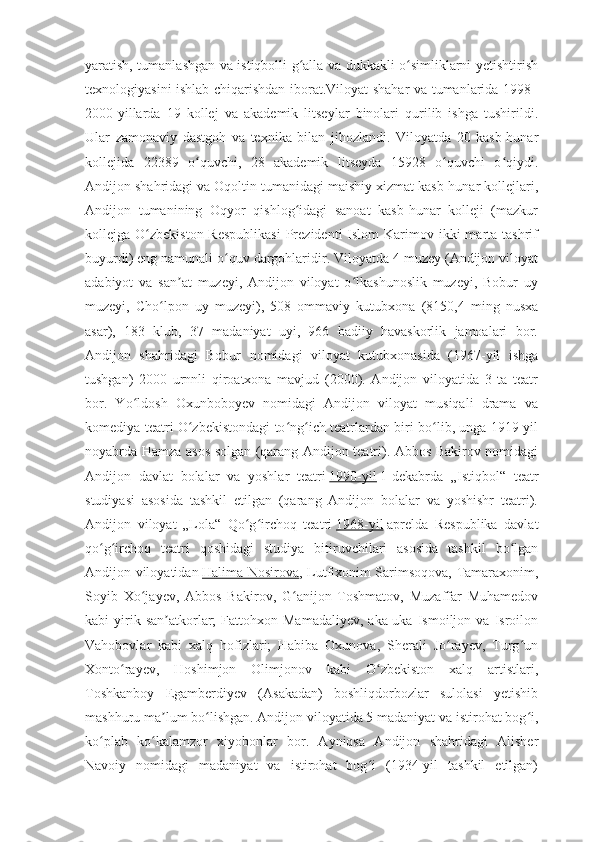 yaratish, tumanlashgan va istiqbolli g alla va dukkakli o simliklarni yetishtirishʻ ʻ
texnologiyasini ishlab chiqarishdan iborat.Viloyat shahar va tumanlarida 1998–
2000-yillarda   19   kollej   va   akademik   litseylar   binolari   qurilib   ishga   tushirildi.
Ular   zamonaviy   dastgoh   va   texnika   bilan   jihozlandi.   Viloyatda   20   kasb-hunar
kollejida   22389   o quvchi,   28   akademik   litseyda   15928   o quvchi   o qiydi.	
ʻ ʻ ʻ
Andijon shahridagi va Oqoltin tumanidagi maishiy xizmat kasb-hunar kollejlari,
Andijon   tumanining   Oqyor   qishlog idagi   sanoat   kasb-hunar   kolleji   (mazkur	
ʻ
kollejga O zbekiston  Respublikasi  Prezidenti  Islom   Karimov  ikki  marta  tashrif	
ʻ
buyurdi) eng namunali o quv dargohlaridir. Viloyatda 4 muzey (Andijon viloyat	
ʻ
adabiyot   va   san at   muzeyi,   Andijon   viloyat   o lkashunoslik   muzeyi,   Bobur   uy	
ʼ ʻ
muzeyi,   Cho lpon   uy   muzeyi),   508   ommaviy   kutubxona   (8150,4   ming   nusxa	
ʻ
asar),   183   klub,   37   madaniyat   uyi,   966   badiiy   havaskorlik   jamoalari   bor.
Andijon   shahridagi   Bobur   nomidagi   viloyat   kutubxonasida   (1967-yil   ishga
tushgan)   2000   urnnli   qiroatxona   mavjud   (2000).   Andijon   viloyatida   3   ta   teatr
bor.   Yo ldosh   Oxunboboyev   nomidagi   Andijon   viloyat   musiqali   drama   va	
ʻ
komediya teatri O zbekistondagi to ng ich teatrlardan biri bo lib, unga 1919-yil	
ʻ ʻ ʻ ʻ
noyabrda Hamza asos solgan (qarang Andijon teatri). Abbos Bakirov nomidagi
Andijon   davlat   bolalar   va   yoshlar   teatri   1990-yil   1-dekabrda   „Istiqbol“   teatr
studiyasi   asosida   tashkil   etilgan   (qarang   Andijon   bolalar   va   yoshishr   teatri).
Andijon   viloyat   „Lola“   Qo g irchoq   teatri	
ʻ ʻ   1968-yil   aprelda   Respublika   davlat
qo g irchoq   teatri   qoshidagi   studiya   bitiruvchilari   asosida   tashkil   bo lgan	
ʻ ʻ ʻ
Andijon viloyatidan   Halima Nosirova , Lutfixonim Sarimsoqova, Tamaraxonim,
Soyib   Xo jayev,   Abbos   Bakirov,   G anijon   Toshmatov,   Muzaffar   Muhamedov	
ʻ ʻ
kabi   yirik  san atkorlar;   Fattohxon  Mamadaliyev,   aka-uka   Ismoiljon  va   Isroilon	
ʼ
Vahobovlar   kabi   xalq   hofizlari;   Habiba   Oxunova,   Sherali   Jo rayev,   Turg un	
ʻ ʻ
Xonto rayev,   Hoshimjon   Olimjonov   kabi   O zbekiston   xalq   artistlari,	
ʻ ʻ
Toshkanboy   Egamberdiyev   (Asakadan)   boshliqdorbozlar   sulolasi   yetishib
mashhuru ma lum bo lishgan. Andijon viloyatida 5 madaniyat va istirohat bog i,	
ʼ ʻ ʻ
ko plab   ko kalamzor   xiyobonlar   bor.   Ayniqsa   Andijon   shahridagi   Alisher	
ʻ ʻ
Navoiy   nomidagi   madaniyat   va   istirohat   bog i   (1934-yil   tashkil   etilgan)	
ʻ 