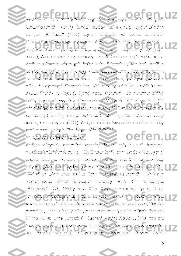 mashhurdir.   1997–2000-yillarda   bog   butunlay   qayta   qurilib,   nihoyatdaʻ
kurkamlashtirildi.   Ramziy   burgut   ostidagi   qahvaxonaga   uyg unlashtirilib	
ʻ
qurilgan   „Amfiteatr“   (2000)   bayram   tantanalari   va   boshqa   tomoshalar
o tkaziladigan   maskanga   aylangan.   Andijon   shahrining   janubi-sharqida	
ʻ   –
Bog ishamolda 300 ga maydonni egallagan Bobur nomidagi milliy bog  (Bog i	
ʻ ʻ ʻ
Bobur),   Andijon   shahrining   markaziy   qismida   Cho lpon   bog i   tashkil   etildi.	
ʻ ʻ
Andijon   viloyatida   ziyoratgoh   joylar   ko p.   Sultonobod,   Xonobod,   Andijon	
ʻ
dengizi   kabi   joylar   chet   ellik   sayyoxlarda   katta   taassurot   qoldiradi.   Xo jaobod	
ʻ
tumanida   Bobur   qadamjolaridan   biri   –   Lotkontepada   ajoyib   ziyoratgoh   barpo
etildi.   Bu   ziyoratgoh   Shirmonbuloq,   Chilustun   tog lari   bilan   tutashib   ketgan.	
ʻ
Asaka,   Shahrixon,   Poytug ,   Qo rg ontepa   shaharlari   xalq   hunarmandchiligi	
ʻ ʻ ʻ
badiiy   buyumlari   tayyorlash   bilan   mashhur.   Viloyatda   14,1   ming   o rinli   (10	
ʻ
ming kishiga 64 o rin) 70 kasalxona muassasasi, 6233 vrach, shu jumladan 317	
ʻ
stomatolog   (10   ming   kishiga   28,7   vrach),   22   ming   o rta   ma lumotli   tibbiy	
ʻ ʼ
xodim, 5 sanatoriy bor (2000). Andijon shahrida Respublika  shoshilinch tibbiy
yordam markazining bo limi ishga tushirildi (2000).	
ʻ
Sport[ tahrir   |   manbasini tahrirlash ]
Andijon   viloyatida   sportchilari   sportning   37   turi   bo yicha   turli   darajadagi	
ʻ
musobaqalarda ishtirok etadi (2000). Chavandozlik, chim ustida xokkey, yengil
atletika, futbol, tennis, sport gimnastikasi, boks va boshqa Chim ustida xokkey
bo yicha   „Andijanka“   ayollar   jamoasi   Yevropa   chempionlari   kubogi   sohibi.	
ʻ
1996-yildan   „Andijanka“   ayollar   futbol   jamoasiga   aylantirildi.   O zbekiston	
ʻ
Respublikasida   xizmat   ko rsatgan   murabbiy   M.D.   Kim   rahbarligida	
ʻ
„Andijanka“   1998,   1999-yillarda   O rta   Osiyo   mamlakatlari   ayollar   futbol	
ʻ
jamoalari   musobaqalarida   muvaffaqiyatli   qatnashib,   kubok   hamda
chempionlikni qo lga kiritdi. Andijonda xizmat ko rsatgan sport ustasi, Yevropa	
ʻ ʻ
chempioni,   jahon   kubogi   g olibi,   jahon   rekordchisi   yengil   atletikachi   Svetlana	
ʻ
O lmasova   va   uning   jamoadosh   dugonasi   Zamira   Zaytseva,   boks   bo yicha	
ʻ ʻ
Yevropa   chempioni   Feliks   Pak,   sambo   bo yicha   Yevropa   chemponi   Mels   An	
ʻ
kabi   mashhur   sportchilar   tarbiyalanganlar.   Baydarkachi   Tatyana   Levina
15 