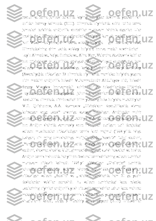 respublika   terma   jamoasi   tarkibida   keyingi   o n   yillar   davomida   yetakchilikniʻ
qo ldan   bermay   kelmoqda   (2000).   Olimpiada   o yinlarida   sobiq   Ittifoq   terma	
ʻ ʻ
jamoalari   tarkibida   andijonlik   sportchilar   muntazam   ishtirok   etganlar.   Ular
orasida Seul Olimpiadasining og ir atletika bo yicha kumush medali sovrindori	
ʻ ʻ
Noil Muxammadiyorov, chim ustida xokkey bo yicha	
ʻ   – Igor Davidov, Moskva
Olimpiadasining   chim   ustida   xokkey   bo yicha   bronza   medali   sovrindorlari	
ʻ   –
Laylo Ahmedova, Nelya Gorbatkova, Alina Xam, Valentina Zazdravnix kabil ar
bor.   O zbekiston   mustaqillikka   erishgach,   Andijon   viloyati   sportchilariga   ham	
ʻ
xalqaro   musobaqalarda   qatnashishga   keng   yo l   ochildi.   2000-yilda   Sidney	
ʻ
(Avstraliya)da o tkazilgan 27-olimpiada o yinlarida mamlakat  bo yicha yagona	
ʻ ʻ ʻ
oltin   medalni   andijonlik   bokschi   Muhammadqodir   Abdullayev   oldi;   bokschi
Sergey   Mixaylov   bronzamedali   sohibi   bo ldi.   Bokschilardan   O tkirbek	
ʻ ʻ
Haydarov,   Ruslan   Chagayevlar   jahon   chempionlaridir.   Andijon   shahri
Respublika olimpiada o rinbosarlari bilim yurtining boks bo yicha murabbiylari	
ʻ ʻ
M.G.   Qo chqorov,   A.A.   Razmaxov   „O zbekiston   Respublikasida   xizmat	
ʻ ʻ
ko rsatgan   sport   ustasi“   unvoniga   sazovor   bo lishgan.   Andijondan   mohir	
ʻ ʻ
sportchilarni   tayyorlashda   sport   murabbiysi   V.A.   Zolotaryovning   katta   xizmati
bor.   Andijon   shahrida   zamonaviy   sport   inshootlari   qurilgan:   turli   darajadagi
xalqaro   musobaqalar   o tkaziladigan   tennis   korti   majmui   (1998-yilda   ishga	
ʻ
tushgan;   o n   ming   tomoshabinga   mo ljallangan),   „Navro z“   futbol   stadioni,	
ʻ ʻ ʻ
„Yambol“   sport   majmui,   chim   ustida   xokkey   bo yicha   „Xalqaro   do stlik“	
ʻ ʻ
stadioni, shaxmat-shashka klubi, gimnastika majmui, suzish havzalari va boshqa
Andijon tennis inshootida har yili professional tennischilarning xalqaro turnirlari
muntazam   o tkazib   kelinadi.   1996-yil   o tkazilgan   „Chellenjer“   turnirida	
ʻ ʻ
jahondagi   26   davlatdan   vakillar   ishtirok   etdi.   1997–   1998,   1999-yillari
o tkazilgan   xalqaro   „Satellit“   va   „Istiqbol“   turnirlarida   ham   20   ga   yaqin	
ʻ
davlatlardan   vakillar   qatnashdi.   Bu   xalqaro   turnirlardagi   katta   raketka
ustalarining o yinlari andijonlik yosh o quvchi-tennischilar uchun katta mahorat	
ʻ ʻ
maktabi bo lib xizmat qilmoqda. Tennis klubida 150 ga yaqin yoshlar muntazam	
ʻ
shug ullanib   keladi,   ularga   5   murabbiy   saboq   beryapti   (2000).   O quvchilar	
ʻ ʻ 