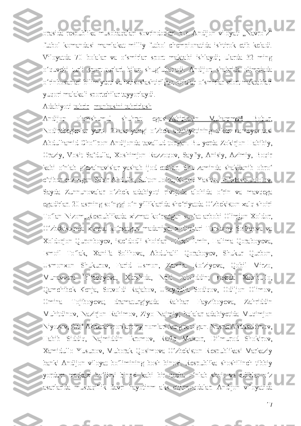 orasida   respublika   musobaqalari   sovrindorlari   bor.   Andijon   viloyati   „Navro z“ʻ
futbol   komandasi   mamlakat   milliy   futbol   chempionatida   ishtirok   etib   keladi.
Viloyatda   70   bolalar   va   o smirlar   sport   maktabi   ishlaydi;   ularda   32   ming	
ʻ
o quvchi   turli   sport   turlari   bilan   shug ullanadi.   Andijon   shahrida   olimpiada	
ʻ ʻ
o rinbosarlari bilim yurti va ixtisoslashtirilgan bolalar-o smirlar sport maktablari
ʻ ʻ
yuqori malakali sportchilar tayyorlaydi.
Adabiyoti[ tahrir   |   manbasini tahrirlash ]
Andijon   olamshumul   shuhrat   egasi   Zahiriddin   Muhammad   Bobur ,
Nodirabegimlar   yurti.   20-asr   yangi   o zbek   adabiyotining   ulkan   namoyandasi	
ʻ
Abdulhamid Cho lpon  Andijonda tavallud  topgan. Bu  yerda  Zokirjon Habibiy,	
ʻ
Oraziy,   Vosit   Sa dulla,   Xoshimjon   Razzoqov,   Sayfiy,   Anisiy,   Azimiy,   Boqir
ʼ
kabi   o nlab   g azalnavislar   yashab   ijod   etdilar.   Shu   zaminda   shakllanib   obro	
ʻ ʻ ʻ
e tibor qozongan Sobir Abdulla, Sulton Jo ra, Komil Yashin,	
ʼ ʻ   To xtasin Jalolov	ʻ ,
Sayda   Zunnunovalar   o zbek   adabiyoti   rivojida   alohida   o rin   va   mavqega	
ʻ ʻ
egadirlar. 20-asrning so nggi o n yilliklarida she riyatda O zbekiston xalq shoiri
ʻ ʻ ʼ ʻ
To lan   Nizom,   Respublikada   xizmat   ko rsatgan   san at   arbobi   Olimjon   Xoldor,	
ʻ ʻ ʼ
O zbekistonda   xizmat   ko rsatgan   madaniyat   xodimlari   Tursunoy   Sodiqova   va
ʻ ʻ
Xoldorjon   Quronboyev,   iste dodli   shoirlar	
ʼ   –   Fozil   Emin,   Halima   Qoraboyeva,
Ismoil   To lak,   Xanifa   Solihova,   Abduhalil   Qoraboyev,   Shukur   Qurbon,	
ʻ
Usmonxon   Shukurov,   Farid   Usmon,   Zamira   Ro ziyeva,   Qobil   Mirzo,	
ʻ
Munavvara   Tillaboyeva,   Xurshida,   Nabi   Jaloliddin;   nasrda   Xabibullo,
Qamchibek   Kenja,   Sotvoldi   Rajabov,   Ubaydulla   Sodiqov,   Odiljon   Olimov,
Omina   Tojiboyeva;   dramaturgiyada   Rahbar   Fayziboyeva,   Zahriddin
Muhitdinov,   Nazirjon   Rahimov,   Ziyo   Najmiy;   bolalar   adabiyetida   Muqimjon
Niyozov, Odil Abdurahmonlarning nomlari keng tanilgan. Nusrat Abdusalomov,
Habib   Siddiq,   Najmiddin   Ikromov,   Rafiq   Muxtor,   Dilmurod   Shokirov,
Xamidullo   Yusupov,   Muborak   Qosimova   O zbekiston   Respublikasi   Markaziy	
ʻ
banki   Andijon   viloyat   bo limining   bosh   binosi.   Respublika   shoshilinch   tibbiy	
ʻ
yordam   markazi   bo limi   binosi   kabi   bir   necha   o nlab   shoir   va   adiblar   o z	
ʻ ʻ ʻ
asarlarida   mustaqillik   davri   hayotinm   aks   ettirmoqdalar.   Andijon   viloyatida
17 