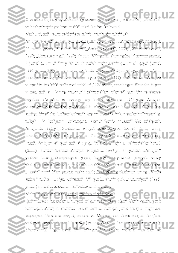 O zbekiston ijodiy uyushmalari (yozuvchilar, rassomlar, me morlar, jurnalistlarʻ ʼ
va boshqalar)ning viloyat tashkilotlari faoliyat ko rsatadi.	
ʻ
Matbuoti, radio va televideniyesi[ tahrir   |   manbasini tahrirlash ]
Andijon viloyatida 2 viloyat gazeta („Andijonnoma“, „.Andijanskaya pravda“),
14   tuman   gazeta,   3   shahar   gazeta   („Asaka   oqshomi“,   1995;   „Xonobod   ovozi“,
1992; „Qorasuv tonga“, 1992) chiqadi. Viloyatda, shuningdek 14 tarmoq gazeta,
2   jurnal   („Limfa“   ilmiy   ishlab   chiqarish   majmuasining   „Limfalogaya“   jurnal,
1991-yildan   3   oyda   bir   marta   rus   tilida   chiqadi;   Andijon   viloyati   xalq   ta limi	
ʼ
boshqarmasining   „Ta lim   ravnaqi“   oylik   jurnal,   1999)   nashr   etiladi.   Andijon	
ʼ
viloyatida dastlabki radio eshittirishlari   1927-yildan   boshlangan. Shundan buyon
viloyat   radiosi   o zining   mazmunli   eshittirishlari   bilan   viloyat   ijtimoiy-siyosiy	
ʻ
hayotida   o z   o rni   va   ovoziga   ega   bo lib   kelmoqda.   1963-yilda   Andijon	
ʻ ʻ ʻ
viloyatlararo   telestudiya   tashkil   etilib   teleko rsatuvlar   bera   boshladi   (mazkur	
ʻ
studiya bir yilcha faoliyat ko rsatib keyinroq texnik imkoniyatlar bo lmaganligi	
ʻ ʻ
tufayli   o z   faoliyatini   to xtatgan).   Respublikamiz   mustaqillikka   erishgach,	
ʻ ʻ
Andijonda   1991-yil   25-oktabrda   viloyat   televideniyesi   tashkil   etilib,   uning
birinchi   ko rsatuvlari   efirga   uzatildi.   Bir   oylik   ko rsatuvlar   vaqti   45   soatdan	
ʻ ʻ
ortadi.   Andijon   viloyati   radiosi   oyiga   36   soatlik   hajmda   eshittirishlar   beradi
(2000).   Bundan   tashqari   Andijon   viloyatida   1997-yil   23-iyundan   „Andijon“
yoshlar   teleradiokompaniyasi   yopiq   turdagi   aksiyadorlik   jamiyati   vodiy
aholisiga   teleko rsatuvlar,   radioeshittirishlar   olib   boradi.   Teleradiokompaniya	
ʻ
„Tasvir“   nomi   bilan   gazeta   nashr   etadi;   1998-yilning   oktabrdan   uning   „Vodiy
sadosi“   radiosi   faoliyat   ko rsatadi.   Viloyatda,   shuningdek   „Taraqqiyot“   (1995-	
ʻ
yildan) nodavlat telekanal i ko rsatuvlar olib boradi.	
ʻ
Me moriy yodgorliklari[	
ʼ tahrir   |   manbasini tahrirlash ]
Qadimda va o rta asrlarda bunyod etilgan me moriy yodgorliklar bizgacha yetib	
ʻ ʼ
kelmagan.   Andijon   shahrida   19-asr   oxirida   qurilgan   jome   masjidi   majmuasi
saqlangan.   Tarkibida   masjid,   minora   va   Madrasa   bor.   Jome   masjidi   Farg ona	
ʻ
vodiysida   eng   mahobatli   binodir   (qarang   Andijon   jome   masjidi   majmuasi).
Shahrixonda   o tgan   asrda   bino   qilingan   bir   qancha   mahalla   masjidlari   va	
ʻ 