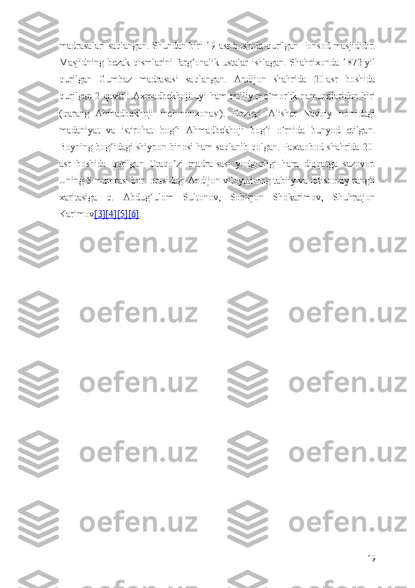 madrasalari saqlangan. Shundan biri 19-asr boshida qurilgan Ponsod masjididir.
Masjidning bezak qismlarini farg onalik ustalar ishlagan. Shahrixonda 1872-yilʻ
qurilgan   Gumbaz   madrasasi   saqlangan.   Andijon   shahrida   20-asr   boshida
qurilgan 2 qavatli Axmadbekhoji uyi ham milliy me morlik namunalaridan biri	
ʼ
(qarang   Ahmadbekhoji   mehmonxonasi).   Hozirgi   Alisher   Navoiy   nomidagi
madaniyat   va   istirohat   bog i   Ahmadbekhoji   bog i   o rnida   bunyod   etilgan.	
ʻ ʻ ʻ
Boyning bog idagi shiypon binosi ham saqlanib qolgan. Paxtaobod shahrida 20-	
ʻ
asr   boshida   qurilgan   Otaqo zi   madra-sasi   yodgorligi   ham   diqqatga   sazovor.	
ʻ
Uning 5 minorasi bor. orasidagi Andijon viloyatining tabiiy va iqtisoodiy rangli
xaritasiga   q.   Abdug ulom   Sultonov,   Sobirjon   Shokarimov,   Shuhratjon	
ʻ
Karimov [3]    [4]    [5]    [6]    .
19 