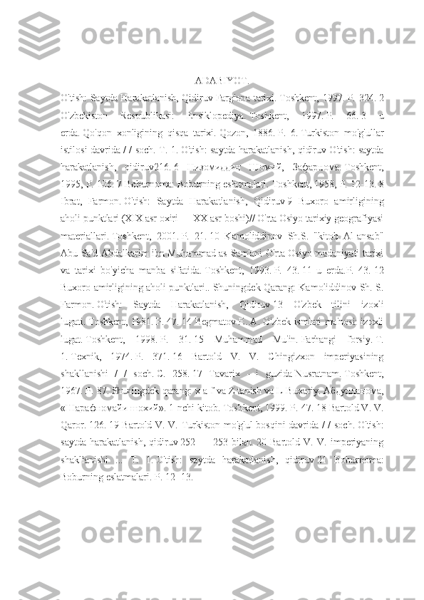 ADABIYOT.
O'tish: Saytda Harakatlanish, Qidiruv   Farg'ona tarixi.   Toshkent, 1997.   P. 324.   2
O'zbekiston   Respublikasi:   Ensiklopediya.   Toshkent,   1997.   P.   66.   3   u
erda.   Qo'qon   xonligining   qisqa   tarixi.   Qozon,   1886.   P.   6.   Turkiston   mo'g'ullar
istilosi davrida / / soch. T. 1.   O'tish: saytda harakatlanish, qidiruv   O'tish: saytda
harakatlanish,   qidiruv216.   6   Низомиддин   Шомий,   Зафарнома.   Toshkent,
1995, P. 106.   7 Boburnoma: Boburning eslatmalari.   Toshkent, 1958, P. 12-13.   8
Ibrat,   Farmon.   O'tish:   Saytda   Harakatlanish,   Qidiruv   9   Buxoro   amirligining
aholi punktlari (XIX asr oxiri — XX asr boshi)// O'rta Osiyo tarixiy geografiyasi
materiallari.   Toshkent,   2001.   P.   21.   10   Kamoliddinov   Sh.S.   "kitob   Al-ansab"
Abu Sa'd Abdalkarim ibn Muhammad as-Sam'ani O'rta Osiyo madaniyati tarixi
va   tarixi   bo'yicha   manba   sifatida.   Toshkent,   1993.   P.   43.   11   u   erda.P.   43.   12
Buxoro amirligining aholi punktlari..   Shuningdek Qarang: Kamoliddinov Sh. S.
Farmon.   O'tish:   Saytda   Harakatlanish,   Qidiruv   13   O'zbek   tilini   izoxli
lugati.   Toshkent, 1981.   P. 47.   14 Begmatov E. A. O'zbek ismlari ma'nosi: izoxli
lugat.   Toshkent,   1998.   P.   31.   15   Muhammad   Mu'in.   Farhangi   forsiy.   T.
1.   Texnik,   1974.   P.   371.   16   Bartold   V.   V.   Chingizxon   imperiyasining
shakllanishi   /   /   soch.   C.   258.   17   Tavarix   -   i   guzida-Nusratnam.   Toshkent,
1967.   P. 87.   Shuningdek qarang: x a f va Z tanish va L-Buxariy.   Абдулланома,
«Шарафномайи шохий».   1-nchi kitob.   Toshkent, 1999.   P. 47.   18 Bartold V. V.
Qaror.   126.   19 Bartold V. V. Turkiston mo'g'ul  bosqini davrida / / soch.   O'tish:
saytda   harakatlanish,   qidiruv   252   —   253   bilan.   20   Bartold   V.   V.   imperiyaning
shakllanishi   ...   T.   1.   O'tish:   saytda   harakatlanish,   qidiruv   21   Boburnoma:
Boburning eslatmalari.   P. 12 -13. 