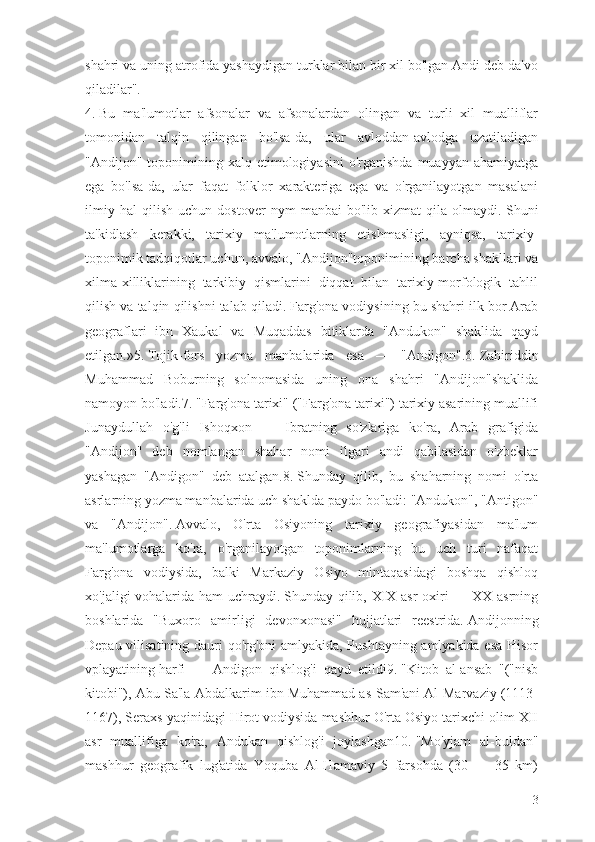 shahri va uning atrofida yashaydigan turklar bilan bir xil bo'lgan Andi deb da'vo
qiladilar".
4.   Bu   ma'lumotlar   afsonalar   va   afsonalardan   olingan   va   turli   xil   mualliflar
tomonidan   talqin   qilingan   bo'lsa-da,   ular   avloddan-avlodga   uzatiladigan
"Andijon"  toponimining  xalq etimologiyasini   o'rganishda  muayyan  ahamiyatga
ega   bo'lsa-da,   ular   faqat   folklor   xarakteriga   ega   va   o'rganilayotgan   masalani
ilmiy   hal   qilish   uchun   dostover   nym   manbai   bo'lib   xizmat   qila   olmaydi.   Shuni
ta'kidlash   kerakki,   tarixiy   ma'lumotlarning   etishmasligi,   ayniqsa,   tarixiy-
toponimik tadqiqotlar uchun, avvalo, "Andijon"toponimining barcha shakllari va
xilma-xilliklarining   tarkibiy   qismlarini   diqqat   bilan   tarixiy-morfologik   tahlil
qilish va talqin qilishni talab qiladi.   Farg'ona vodiysining bu shahri ilk bor Arab
geograflari   ibn   Xaukal   va   Muqaddas   bitiklarda   "Andukon"   shaklida   qayd
etilgan.»5.   Tojik-fors   yozma   manbalarida   esa   —   "Andigon".6.   Zahiriddin
Muhammad   Boburning   solnomasida   uning   ona   shahri   "Andijon"shaklida
namoyon bo'ladi.7.   "Farg'ona tarixi" ("Farg'ona tarixi") tarixiy asarining muallifi
Junaydullah   o'g'li   Ishoqxon   —   Ibratning   so'zlariga   ko'ra,   Arab   grafigida
"Andijon"   deb   nomlangan   shahar   nomi   ilgari   andi   qabilasidan   o'zbeklar
yashagan   "Andigon"   deb   atalgan.8.   Shunday   qilib,   bu   shaharning   nomi   o'rta
asrlarning yozma manbalarida uch shaklda paydo bo'ladi: "Andukon", "Antigon"
va   "Andijon".   Avvalo,   O'rta   Osiyoning   tarixiy   geografiyasidan   ma'lum
ma'lumotlarga   ko'ra,   o'rganilayotgan   toponimlarning   bu   uch   turi   nafaqat
Farg'ona   vodiysida,   balki   Markaziy   Osiyo   mintaqasidagi   boshqa   qishloq
xo'jaligi vohalarida ham uchraydi.   Shunday qilib, XIX asr oxiri — XX asrning
boshlarida   "Buxoro   amirligi   devonxonasi"   hujjatlari   reestrida.   Andijonning
Depau vilisatining dauri qo'rg'oni  amlyakida, Pushtayning amlyakida esa Hisor
vplayatining   harfi   —   Andigon   qishlog'i   qayd   etildi9.   "Kitob   al-ansab   "("nisb
kitobi"), Abu Sa'la Abdalkarim ibn Muhammad as-Sam'ani Al-Marvaziy (1113-
1167), Seraxs yaqinidagi Hirot vodiysida mashhur O'rta Osiyo tarixchi olim XII
asr   muallifiga   ko'ra,   Andukan   qishlog'i   joylashgan10.   "Mo'yjam   al-buldan"
mashhur   geografik   lug'atida   Yoquba   Al-Hamaviy   5   farsohda   (30   —   35   km)
3 