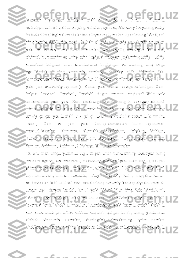 Marvdan   joylashgan   Andagon   qishlog'i   haqida   so'z   boradi11.   Yuqorida
keltirilgan turli xil qishloq xo'jaligi vohalari, ayniqsa, Markaziy Osiyoning vodiy
hududlari haqidagi asl manbalardan olingan ma'lumotlar toponimning "Andijon"
ning   barcha   shakllarida   paydo   bo'lishi   alohida   afsonaviy   shaxslarning   nomlari
yoki   har   qanday   etnik   guruhlar   nomlari   bilan   bog'liq   emasligini   ko'rsatadi,
ehtimol, bu toponim  va uning etimologiyasi  muayyan joylarning tabiiy -  tabiiy
sharoitlari   belgilari   bilan   chambarchas   bog'langan   va   ularning   aniq   iziga
ega.   "Andukon"   ning   sinonimiy   nomlari,   ,   shunday   qilib,   hidronim   ikki
komponentdan iborat:  "Aida" yoki "andi" so'zlari  morfemasi)  va "Kan", "Gon"
yoki "jon" xsubstraty toponimi).   "Kanta" yoki "kanda" so'ziga ko'tarilgan "Gon"
belgisi   "qazish",   "qazish",   "qazish"   degan   ma'noni   anglatadi.   Xalq   so'z
birikmalarida "kon" yoki "Kan" shaklidagi leksemlarning "k" boshlang'ich harfi
odatda "g" yoki "f"harflari bilan almashtiriladi.   Shuning uchun, o'rta Osiyoning
tarixiy geografiyasida qishloq xo'jaligi oazlari Pu Kt aholisi reestrida ko'pincha
"kon",   "Gon"   va   "jon"   yoki   "Jan"qo'shimchalari   bilan   toponimlar
mavjud.   Masalan:   Konimex,   Kumishkon,   Haydarkon,   Fchgkon,   Vobkan,
Barkan,   Savakon,   Gondara,   Andagon,   Anjirfagon,   buzgon,   Sagon,   Jondar,
Samjon, Arbinjon, Robinjon, Obizhaya, Xo'jan va boshqalar.
12.   Shu   bilan   birga,   yuqorida   qayd   etilgan   aholi   punktlarining   aksariyati   keng
ma'noga   ega   va   suv   manbalari,   hududning   gidrografiyasi   bilan   bog'liq   bo'lgan
gidronimlar asosida paydo bo'lgan.   Shu sababli, "kon", "Gon" n "jon" yoki "Jan"
topoformantlari,   birinchi   navbatda,   "Daryo",   "kanal",   "ko'l",   "magistral   kanal"
va   boshqalar   kabi   turli   xil   suv   resurslarining   umumiy   kontseptsiyasini   nazarda
tutgan.   tog   '   daryosi   "Aida",   "andi"   yoki   "Aida"   bilan   birgalikda   "Andukon",
"Andigon"   va   "Andagan"toponimlarini   tashkil   etdi.   O'zbek   adabiy   tilida   "andi"
lexemasi "anda" shaklida, masalan, "qaerda-Aida" yoki "qaerda-andali" shaklida
so'z   shakllanadigan   affiks   sifatida   saqlanib   qolgan   bo'lib,   uning   yordamida
alohida   sinonimiy   atamalar,   shuningdek,   shaxslarning   ayrim   nomlari
shakllangan.   Shunday   qilib,   "qaerda-Aida"   yoki   "qaerda-andali"   o'zbek   tilida 